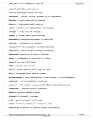 CAVE LION Dictionar de Medicina: Litera "O"

Page 2 of 3

oseină s.f. - proteină din oase (<fr. osséine)
osteită s.f. - inflamaţie a ţesutului osos (<fr. ostéite)
osteoartrită s.f. - inflamaţie a unui os şi a articulaţieie sale (<fr. ostéeo-arthrite)
osteoblast s.n. - celulă osoasă tânără (<fr. ostéoblaste)
osteocit s.n. - celulă osoasă matură (<fr. ostéocyte)
osteofit s.n. - proliferare anormală a ţesutului osos (<fr. ostéophyte)
osteologie s.f. - studiul oaselor (<fr. ostéologie)
osteom s.m. - tumoare a ţesutului osos (<fr. ostéome)
osteomielită s.f. - inflamaţie a măduvei oaselor (<fr. ostéomyélite)
osteopatie s.f. - boală a oaselor (<fr. ostéopathie)
osteoplastie s.f. - restaurare operatorie a unui os (<fr. ostéoplastie)
osteosarcom s.n. - tumoare malignă a oaselor (<fr. ostéosarcome)
osteotomie s.f. - rezecţie a unui os bolnav (<fr. ostéotomie)
osteoză s.f. - boală a oaselor de natură distrofică (<fr. ostéose)
otalgie s.f. - durere a urechii (<fr. otalgie)
otită s.f. - inflamaţie a urechii (<fr. otite)
otolit s.n. - corpuscul calcaros din labirintul urechii (<fr. otolithe)
otoree s.f. - scurgere de puroi din ureche (<fr. otorrhée)
otorinolaringologie s.f. - studiul afecţiunilor urechii, nasului şi laringelui (<fr. oto-rhino-laryngologie)
otoscleroză s.f. - scleroză a timpanului (<fr. otosclérose)
otoscop s.n. - instrument pentru examinarea canalului auditiv şi a timpanului (<fr. otoscope)
ovariectomie s.f. - ablaţiune a ovarului (<fr. ovariectomie)
ovarită s.f. - inflamaţie a ovarelor (<fr. ovarite)
ovogeneză s.f. - oogeneză (<fr. ovogenese)
ovul s.n. - gamet femel produs de ovar (<fr. ovule)
ovulaţie s.f. - eliminare periodică a ovulului matur (<fr. ovulation)
oxigenoterapie s.f. - tratament prin inhalaţii de oxigen (<fr. oxygénothérapie)

http://www.rotravel.com/medicine/dictionar/o/index2.htm
30 of 49

12/30/04

 