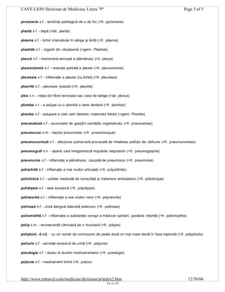 CAVE LION Dictionar de Medicina: Litera "P"

Page 3 of 5

piromanie s.f. - tendinţa patologică de a da foc (<fr. pyromanie)
plantă s.f. - talpă (<lat. planta)
plasma s.f. - lichid intercelular în sânge şi limfă (<fr. plasma)
plastidă s.f. - organit din citoplasmă (<germ. Plastide)
pleură s.f. - membrană seroasă a plămânului (<it. pleura)
pleurectomie s.f. - rezecţie parţială a pleurei (<fr. pleurectomie)
pleurezie s.f. - inflamaţie a pleurei (cu lichid) (<fr. pleurésie)
pleurită s.f. - pleurezie (seacă) (<fr. pleurite)
plex s.n. - reţea din fibre nervoase sau vase de sânge (<lat. plexus)
plomba v.t. - a astupa cu o plombă o carie dentară (<fr. plomber)
plomba s.f. - astupare a unei carii dentare; materialul folosit (<germ. Plombe)
pneumatoză s.f. - acumulare de gaze]în cavităţile organismului (<fr. pneumatose)
pneumococ s.m. - bacilul pneumoniei (<fr. pneumocoque)
pneumoconioză s.f. - afecţiune pulmonară provocată de inhalarea prafului de cărbune (<fr. pneumoconiese)
pneumograf s.n. - aparat care înregistrează mişcările respiratorii (<fr. pneumographe)
pneumonie s.f. - inflamaţie a plămânului, cauzată de pneumococ (<fr. pneumonie)
poliartrită s.f. - inflamaţie a mai multor articulaţii (<fr. polyarthrite)
policlinică s.f. - unitate medicală de consultaţii şi tratament ambulatoriu (<fr. policlinique)
polidipsie s.f. - sete excesivă (<fr. polydipsie)
polinevrită s.f. - inflamaţie a mai multor nervi (<fr. polynévrite)
polinoză s.f. - criză alergică datorată polenului (<fr. pollinose)
poliomielită s.f. - inflamaţie a substanţei cenuşii a măduvei spinării; paralizie infantilă (<fr. poliomyélite)
polip s.m. - excrescenţă cărnoasă pe o mucoasă (<fr. polype)
poliploid, -ă adj. - cu un număr de cromozomi de peste două ori mai mare decât în faza haploidă (<fr. polyploide)
poliurie s.f. - secreţie excesivă de urină (<fr. polyurie)
posologie s.f. - studiu al dozării medicamentelor (<fr. posologie)
poţiune s.f. - medicament lichid (<fr. potion)

http://www.rotravel.com/medicine/dictionar/p/index2.htm
34 of 49

12/30/04

 