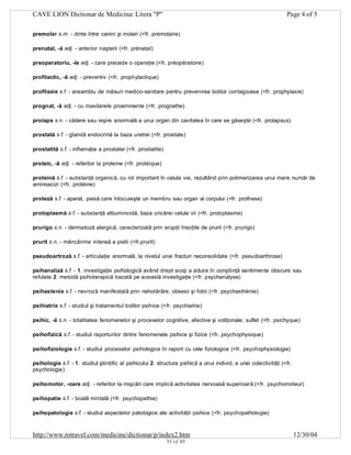 CAVE LION Dictionar de Medicina: Litera "P"

Page 4 of 5

premolar s.m. - dinte între canini şi molari (<fr. prémolaire)
prenatal, -ă adj. - anterior naşterii (<fr. prénatal)
preoperatoriu, -le adj. - care precede o operaţie (<fr. préopératoire)
profilactic, -ă adj. - preventiv (<fr. prophylactique)
profilaxie s.f. - ansamblu de măsuri medico-sanitare pentru prevenirea bolilor contagioase (<fr. prophylaxie)
prognat, -ă adj. - cu maxilarele proeminente (<fr. prognathe)
prolaps s.n. - cădere sau ieşire anormală a unui organ din cavitatea în care se găseşte (<fr. prolapsus)
prostată s.f. - glandă endocrină la baza uretrei (<fr. prostate)
prostatită s.f. - inflamaţie a prostatei (<fr. prostatite)
proteic, -ă adj. - referitor la proteine (<fr. protéique)
proteină s.f. - substanţă organică, cu rol important în celula vie, rezultând prin polimerizarea unui mare număr de
aminoacizi (<fr. protéine)
proteză s.f. - aparat, piesă care înlocuieşte un membru sau organ al corpului (<fr. prothese)
protoplasmă s.f. - substanţă albuminoidă, baza oricărei celule vii (<fr. protoplasme)
prurigo s.n. - dermatoză alergică, caracterizată prin erupţii însoţite de prurit (<fr. prurigo)
prurit s.n. - mâncărime intensă a pielii (<fr.prurit)
pseudoartroză s.f. - articulaţie anormală, la nivelul unei fracturi neconsolidate (<fr. pseudoarthrose)
psihanaliză s.f. - 1. investigaţie psihologică având drept scop a aduce în conştiinţă sentimente obscure sau
refulate 2. metodă psihoterapică bazată pe această investigaţie (<fr. psychanalyse)
psihastenie s.f. - nevroză manifestată prin nehotărâre, obsesii şi fobii (<fr. psychasthénie)
psihiatrie s.f. - studiul şi tratamentul bolilor psihice (<fr. psychiatrie)
psihic, -ă s.n. - totalitatea fenomenelor şi proceselor cognitive, afective şi voliţionale; suflet (<fr. psichyque)
psihofizică s.f. - studiul raporturilor dintre fenomenele psihice şi fizice (<fr. psychophysique)
psihofiziologie s.f. - studiul proceselor psihologice în raport cu cele fiziologice (<fr. psychophysiologie)
psihologie s.f. - 1. studiul ştiinţific al psihicului 2. structura psihică a unui individ, a unei colectivităţi (<fr.
psychologie)
psihomotor, -oare adj. - referitor la mişcări care implică activitatea nervoasă superioară (<fr. psychomoteur)
psihopatie s.f. - boală mintală (<fr. psychopathie)
psihopatologie s.f. - studiul aspectelor patologice ale activităţii psihice (<fr. psychopathologie)

http://www.rotravel.com/medicine/dictionar/p/index2.htm
35 of 49

12/30/04

 