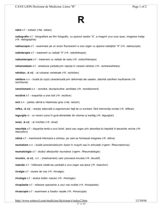CAVE LION Dictionar de Medicina: Litera "R"

Page 1 of 2

R
rabie s.f. - turbare (<lat. rabies)
radiografie s.f. - fotografiere pe film fotografic, cu ajutorul razelor “X”, a imaginii unui corp opac; imaginea însăşi
(<fr. radiographie)
radioscopie s.f. - examinare pe un ecran fluorescent a unui organ cu ajutorul radiaţiilor “X” (<fr. radioscopie)
radioterapie s.f. - tratament cu radiaţii “X” (<fr. radiothérapie)
radiumterapie s.f. - tratament cu radiaţii de radiu (<fr. radiumthérapie)
rahianestezie s.f. - anestezie parţială prin injecţie în canalul rahidian (<fr. rachianesthésie)
rahidian, -ă adj. - al coloanei vertebrale (<fr. rachidien)
rahitism s.n. - boală (la copii) caracterizată prin deformaţii ale oaselor, datorită calcifierii insuficiente (<fr.
rachitisme)
ramolisment s.n. - ramolire; decrepitudine; senilitate (<fr. ramolissment)
recidivă s.f. - reapariţie a unei boli (<fr. recidive)
rect s.n. - partea ultimă a intestinului gros (<lat. rectum)
reflex, -ă adj. - reacţie adecvată a organismului faţă de un excitant, fără intervenţia voinţei (<fr. réflexe)
regurgita vi. - a-i reveni cuiva în gură alimentele din stomac şi esofag (<fr. régurgiter)
renal, -ă adj. - al rinichilor (<fr. rénal)
resorbţie s.f. - dispariţie lentă a unui lichid, ţesut sau organ prin absorbţia lui treptată în ţesuturile vecine (<fr.
résorption)
retină s.f. - membrană inferioară a ochiului, pe care se formează imaginea (<fr. rétine)
reumatism s.n. - boală caracterizată prin dureri în muşchi sau în articulaţii (<germ. Rheumatismus)
reumatologie s.f. - studiul afecţiunilor reumatice (<germ. Rheumatologie)
revulsiv, -ă adj., s.n. - (medicament) care provoacă revulsie (<fr. révulsif)
rezecţie s.f. - înlăturare totală sau parţială a unui organ sau ţesut (<fr. résection)
rinalgie s.f. - durere de nas (<fr. rhinalgie)
rinologie s.f. - studiul bolilor nasului (<fr. rhinologie)
rinoplastie s.f. - refacere operatorie a unui nas mutilat (<fr. rhinoplastie)
rinoscopie s.f. - examinare a foselor nazale (<fr. rhinoscopie)

http://www.rotravel.com/medicine/dictionar/r/index2.htm
37 of 49

12/30/04

 