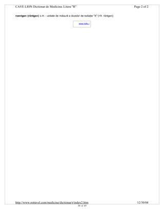CAVE LION Dictionar de Medicina: Litera "R"

Page 2 of 2

roentgen (röntgen) s.m. - unitate de măsură a dozelor de radiaţie "X" (<fr. röntgen)
www.trafic.ro
-

http://www.rotravel.com/medicine/dictionar/r/index2.htm
38 of 49

12/30/04

 