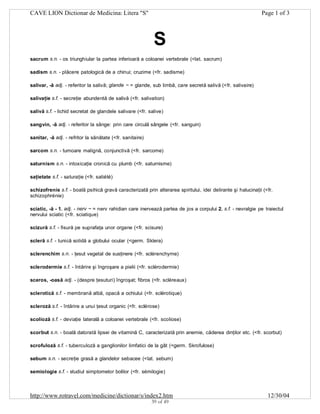 CAVE LION Dictionar de Medicina: Litera "S"

Page 1 of 3

S
sacrum s.n. - os triunghiular la partea inferioară a coloanei vertebrale (<lat. sacrum)
sadism s.n. - plăcere patologică de a chinui; cruzime (<fr. sadisme)
salivar, -ă adj. - referitor la salivă; glande ~ = glande, sub limbă, care secretă salivă (<fr. salivaire)
salivaţie s.f. - secreţie abundentă de salivă (<fr. salivation)
salivă s.f. - lichid secretat de glandele salivare (<fr. salive)
sangvin, -ă adj. - referitor la sânge: prin care circulă sângele (<fr. sanguin)
sanitar, -ă adj. - refritor la sănătate (<fr. sanitaire)
sarcom s.n. - tumoare malignă, conjunctivă (<fr. sarcome)
saturnism s.n. - intoxicaţie cronică cu plumb (<fr. saturnisme)
saţietate s.f. - saturaţie (<fr. satiété)
schizofrenie s.f. - boală psihică gravă caracterizată prin alterarea spiritului, idei delirante şi halucinaţii (<fr.
schizophrénie)
sciatic, -ă - 1. adj. - nerv ~ = nerv rahidian care inervează partea de jos a corpului 2. s.f. - nevralgie pe traiectul
nervului sciatic (<fr. sciatique)
scizură s.f. - fisură pe suprafaţa unor organe (<fr. scisure)
scleră s.f. - tunică solidă a globului ocular (<germ. Sklera)
sclerenchim s.n. - ţesut vegetal de susţinere (<fr. sclérenchyme)
sclerodermie s.f. - întărire şi îngroşare a pielii (<fr. sclérodermie)
sceros, -oasă adj. - (despre ţesuturi) îngroşat; fibros (<fr. scléreaux)
sclerotică s.f. - membrană albă, opacă a ochiului (<fr. sclérotique)
scleroză s.f. - întărire a unui ţesut organic (<fr. sclérose)
scolioză s.f. - deviaţie laterală a coloanei vertebrale (<fr. scoliose)
scorbut s.n. - boală datorată lipsei de vitamină C, caracterizată prin anemie, căderea dinţilor etc. (<fr. scorbut)
scrofuloză s.f. - tuberculoză a ganglionilor limfatici de la gât (<germ. Skrofulose)
sebum s.n. - secreţie grasă a glandelor sebacee (<lat. sebum)
semiologie s.f. - studiul simptomelor bolilor (<fr. sémilogie)

http://www.rotravel.com/medicine/dictionar/s/index2.htm
39 of 49

12/30/04

 