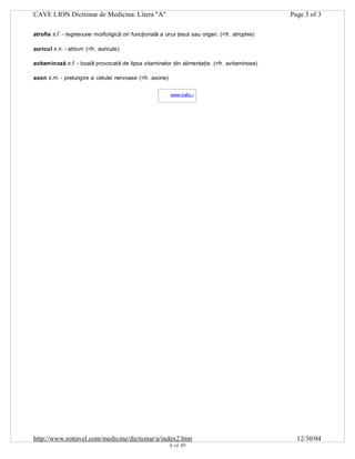 CAVE LION Dictionar de Medicina: Litera "A"

Page 3 of 3

atrofie s.f. - regresiune morfoligică ori funcţională a unui ţesut sau organ. (<fr. atrophie)
auricul s.n. - atrium (<fr. auricule)
avitaminoză s.f. - boală provocată de lipsa vitaminelor din alimentaţie. (<fr. avitaminose)
axon s.m. - prelungire a celulei nervoase (<fr. axone)
www.trafic.ro
-

http://www.rotravel.com/medicine/dictionar/a/index2.htm
4 of 49

12/30/04

 