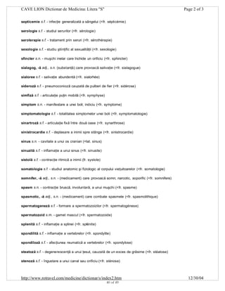 CAVE LION Dictionar de Medicina: Litera "S"

Page 2 of 3

septicemie s.f. - infecţie generalizată a sângelui (<fr. sépticémie)
serologie s.f. - studiul serurilor (<fr. sérologie)
seroterapie s.f. - tratament prin seruri (<fr. sérothérapie)
sexologie s.f. - studiu ştiinţific al sexualităţii (<fr. sexologie)
sfincter s.n. - muşchi inelar care închide un orificiu (<fr. sphincter)
sialagog, -ă adj., s.n. (substanţă) care provoacă salivaţie (<fr. sialagogue)
sialoree s.f. - salivaţie abundentă (<fr. sialorhée)
sideroză s.f. - pneumoconioză cauzată de pulberi de fier (<fr. sidérose)
simfiză s.f. - articulaţie puţin mobilă (<fr. symphyse)
simptom s.n. - manifestare a unei boli; indiciu (<fr. symptome)
simptomatologie s.f. - totalitatea simptomelor unei boli (<fr. symptomatologie)
sinartroză s.f. - articulaţie fixă între două oase (<fr. synarthrose)
sinistrocardie s.f. - deplasare a inimii spre stânga (<fr. sinistrocardie)
sinus s.n. - cavitate a unui os cranian (<lat. sinus)
sinuzită s.f. - inflamaţie a unui sinus (<fr. sinusite)
sistolă s.f. - contracţie ritmică a inimii (fr. systole)
somatologie s.f. - studiul anatomic şi fiziologic al corpului vieţuitoarelor (<fr. somatologie)
somnifer, -ă adj., s.n. - (medicament) care provoacă somn; narcotic, soporific (<fr. somnifere)
spasm s.n. - contracţie bruscă, involuntară, a unui muşchi (<fr. spasme)
spasmotic, -ă adj., s.n. - (medicament) care combate spasmele (<fr. spasmolithique)
spermatogeneză s.f. - formare a spermatozoizilor (<fr. spermatogénese)
spermatozoid s.m. - gamet mascul (<fr. spermatozoide)
splenită s.f. - inflamaţie a splinei (<fr. splénite)
spondilită s.f. - inflamaţie a vertebrelor (<fr. spondylite)
spondiloză s.f. - afecţiunea reumatică a vertebrelor (<fr. spondylose)
steatoză s.f. - degenerescenţă a unui ţesut, cauzată de un exces de grăsime (<fr. stéatose)
stenoză s.f. - îngustare a unui canal sau orificiu (<fr. sténose)

http://www.rotravel.com/medicine/dictionar/s/index2.htm
40 of 49

12/30/04

 