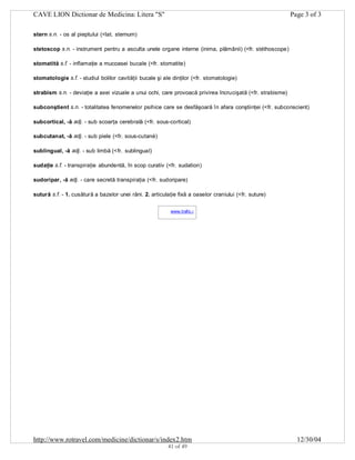 CAVE LION Dictionar de Medicina: Litera "S"

Page 3 of 3

stern s.n. - os al pieptului (<lat. sternum)
stetoscop s.n. - instrument pentru a asculta unele organe interne (inima, plămânii) (<fr. stéthoscope)
stomatită s.f. - inflamaţie a mucoasei bucale (<fr. stomatite)
stomatologie s.f. - studiul bolilor cavităţii bucale şi ale dinţilor (<fr. stomatologie)
strabism s.n. - deviaţie a axei vizuale a unui ochi, care provoacă privirea încrucişată (<fr. strabisme)
subconştient s.n. - totalitatea fenomenelor psihice care se desfăşoară în afara conştiinţei (<fr. subconscient)
subcortical, -ă adj. - sub scoarţa cerebrală (<fr. sous-cortical)
subcutanat, -ă adj. - sub piele (<fr. sous-cutané)
sublingual, -ă adj. - sub limbă (<fr. sublingual)
sudaţie s.f. - transpiraţie abundentă, în scop curativ (<fr. sudation)
sudoripar, -ă adj. - care secretă transpiraţia (<fr. sudoripare)
sutură s.f. - 1. cusătură a bazelor unei răni. 2. articulaţie fixă a oaselor craniului (<fr. suture)
www.trafic.ro
-

http://www.rotravel.com/medicine/dictionar/s/index2.htm
41 of 49

12/30/04

 