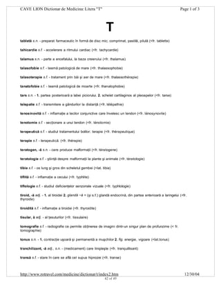 CAVE LION Dictionar de Medicina: Litera "T"

Page 1 of 3

T
tabletă s.n. - preparat farmaceutic în formă de disc mic; comprimat, pastilă, pilulă (<fr. tablette)
tahicardie s.f. - accelerare a ritmului cardiac (<fr. tachycardie)
talamus s.n. - parte a encefalului, la baza creierului (<fr. thalamus)
talasofobie s.f. - teamă patologică de mare (<fr. thalassophobie)
talasoterapie s.f. - tratament prin băi şi aer de mare (<fr. thalassothérapie)
tanatofobie s.f. - teamă patologică de moarte (<fr. thanatophobie)
tars s.n. - 1. partea posterioară a labei piciorului. 2. schelet cartilaginos al pleoapelor (<fr. tarse)
telepatie s.f. - transmitere a gândurilor la distanţă (<fr. télépathie)
tenosinovită s.f. - inflamaţie a tecilor conjunctive care învelesc un tendon (<fr. ténosynovite)
tenotomie s.f. - secţionare a unui tendon (<fr. ténotomie)
terapeutică s.f. - studiul tratamentului bolilor; terapie (<fr. thérapeutique)
terapie s.f. - terapeutică. (<fr. thérapie)
teratogen, -ă s.n. - care produce malformaţii (<fr. tératogene)
teratologie s.f. - ştiinţă despre malformaţii la plante şi animale (<fr. tératologie)
tibia s.f. - os lung şi gros din scheletul gambei (<lat. tibia)
tiflită s.f. - inflamaţie a cecului (<fr. typhlite)
tiflologie s.f. - studiul deficienţelor senzoriale vizuale (<fr. typhlologie)
tiroid, -ă adj. - 1. al tiroidei 2. glandă ~ă = (şi s.f.) glandă endocrină, din partea anterioară a laringelui (<fr.
thyroide)
tiroidită s.f. - inflamaţie a tiroidei (<fr. thyroidite)
tisular, ă adj. - al ţesuturilor (<fr. tissulaire)
tomografie s.f. - radiografie ce permite obţinerea de imagini dintr-un singur plan de profunzime (< fr.
tomographie)
tonus s.n. - 1. contracţie uşoară şi permanentă a muşchilor 2. fig. energie, vigoare (<lat.tonus)
tranchilizant, -ă adj., s.n. - (medicament) care linişteşte (<fr. tranquillisant)
transă s.f. - stare în care se află cel supus hipnozei (<fr. transe)

http://www.rotravel.com/medicine/dictionar/t/index2.htm
42 of 49

12/30/04

 