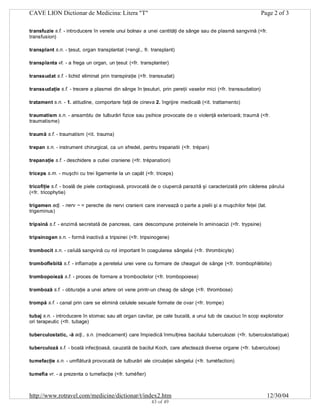CAVE LION Dictionar de Medicina: Litera "T"

Page 2 of 3

transfuzie s.f. - introducere în venele unui bolnav a unei cantităţi de sânge sau de plasmă sangvină (<fr.
transfusion)
transplant s.n. - ţesut, organ transplantat (<engl., fr. transplant)
transplanta vt. - a frega un organ, un ţesut (<fr. transplanter)
transsudat s.f. - lichid eliminat prin transpiraţie (<fr. transsudat)
transsudaţie s.f. - trecere a plasmei din sânge în ţesuturi, prin pereţii vaselor mici (<fr. transsudation)
tratament s.n. - 1. atitudine, comportare faţă de cineva 2. îngrijire medicală (<it. trattamento)
traumatism s.n. - ansamblu de tulburări fizice sau psihice provocate de o violenţă exterioară; traumă (<fr.
traumatisme)
traumă s.f. - traumatism (<it. trauma)
trepan s.n. - instrument chirurgical, ca un sfredel, pentru trepanatii (<fr. trépan)
trepanaţie s.f. - deschidere a cutiei craniene (<fr. trépanation)
triceps s.m. - muşchi cu trei ligamente la un capăt (<fr. triceps)
tricofiţie s.f. - boală de piele contagioasă, provocată de o ciupercă parazită şi caracterizată prin căderea părului
(<fr. tricophytie)
trigemen adj. - nerv ~ = pereche de nervi cranieni care inervează o parte a pielii şi a muşchilor feţei (lat.
trigeminus)
tripsină s.f. - enzimă secretată de pancreas, care descompune proteinele în aminoacizi (<fr. trypsine)
tripsinogen s.n. - formă inactivă a tripsinei (<fr. tripsinogene)
trombocit s.n. - celulă sangvină cu rol important în coagularea sângelui (<fr. thrombicyte)
tromboflebită s.f. - inflamaţie a peretelui unei vene cu formare de cheaguri de sânge (<fr. trombophlébite)
trombopoieză s.f. - proces de formare a trombocitelor (<fr. trombopoiese)
tromboză s.f. - obturaţie a unei artere ori vene printr-un cheag de sânge (<fr. thrombose)
trompă s.f. - canal prin care se elimină celulele sexuale formate de ovar (<fr. trompe)
tubaj s.n. - introducere în stomac sau alt organ cavitar, pe cale bucală, a unui tub de cauciuc în scop explorator
ori terapeutic (<fr. tubage)
tuberculostatic, -ă adj., s.n. (medicament) care împiedică înmulţirea bacilului tuberculozei (<fr. tuberculostatique)
tuberculoză s.f. - boală infecţioasă, cauzată de bacilul Koch, care afectează diverse organe (<fr. tuberculose)
tumefacţie s.n. - umflătură provocată de tulburări ale circulaţiei sângelui (<fr. tuméfaction)
tumefia vr. - a prezenta o tumefacţie (<fr. tuméfier)

http://www.rotravel.com/medicine/dictionar/t/index2.htm
43 of 49

12/30/04

 