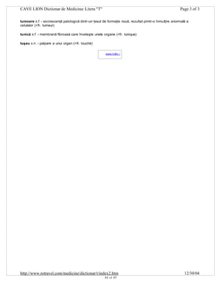 CAVE LION Dictionar de Medicina: Litera "T"

Page 3 of 3

tumoare s.f. - excrescenţă patologică dintr-un ţesut de formaţie nouă, rezultat printr-o înmulţire anormală a
celulelor (<fr. tumeur)
tunică s.f. - membrană fibroasă care înveleşte unele organe (<fr. tunique)
tuşeu s.n. - palpare a unui organ (<fr. touché)
www.trafic.ro
-

http://www.rotravel.com/medicine/dictionar/t/index2.htm
44 of 49

12/30/04

 