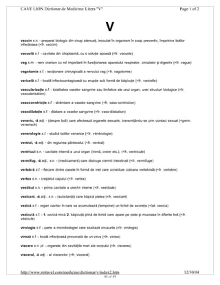 CAVE LION Dictionar de Medicina: Litera "V"

Page 1 of 2

V
vaccin s.n. - preparat biologic din viruşi atenuaţi, inoculat în organism în scop preventiv, împotriva bolilor
infecţioase (<fr. vaccin)
vacuolă s.f. - cavitate din citoplasmă, cu o soluţie apoasă (<fr. vacuole)
vag s.m. - nerv cranian cu rol important în funcţionarea aparatului respirator, circulator şi digestiv (<fr. vague)
vagotomie s.f. - secţionare chirurgicală a nervului vag (<fr. vagotomie)
varicelă s.f. - boală infectocontagioasă cu erupţie sub formă de băşicuţe (<fr. varicelle)
vascularizaţie s.f. - totalitatea vaselor sangvine sau limfatice ale unui organ, unei structuri biologice (<fr.
vascularisation)
vasoconstricţie s.f. - strâmtare a vaselor sangvine (<fr. vaso-contriction)
vasodilataţie s.f. - dilatare a vaselor sangvine (<fr. vaso-dilatation)
veneric, -ă adj. - (despre boli) care afectează organele sexuale, transmiţându-se prin contact sexual (<germ.
venerisch)
venerologie s.f. - studiul bolilor venerice (<fr. vénérologie)
ventral, -ă adj. - din regiunea pântecelui (<fr. ventral)
ventricul s.n. - cavitate internă a unui organ (inimă, creier etc.). (<fr. ventricule)
vermifug, -ă adj., s.n. - (medicament) care distruge viermii intestinali (<fr. vermifuge)
vertebră s.f. - fiecare dintre oasele în formă de inel care constituie coloana vertebrală (<fr. vertebre)
vertex s.n. - creştetul capului (<fr. vertex)
vestibul s.n. - prima cavitate a urechii interne (<fr. vestibule)
vezicant, -ă adj., s.n. - (substanţă) care băşică pielea (<fr. vesicant)
vezică s.f. - organ cavitar în care se acumulează (temporar) un lichid de excreţie (<lat. vesica)
veziculă s.f. - 1. vezică mică 2. băşicuţă plină de lichid care apare pe piele şi mucoase în diferite boli (<fr.
vésicule)
virologie s.f. - parte a microbiologiei care studiază virusurile (<fr. virologie)
viroză s.f. - boală infecţioasă provocată de un virus (<fr. virose)
viscere s.n. pl. - organele din cavităţile mari ale corpului (<fr. visceres)
visceral, -ă adj. - al viscerelor (<fr. visceral)

http://www.rotravel.com/medicine/dictionar/v/index2.htm
46 of 49

12/30/04

 