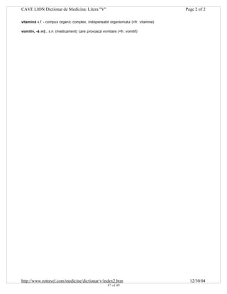 CAVE LION Dictionar de Medicina: Litera "V"

Page 2 of 2

vitamină s.f. - compus organic complex, indispensabil organismului (<fr. vitamine)
vomitiv, -ă adj., s.n. (medicament) care provoacă vomitare (<fr. vomitif)

http://www.rotravel.com/medicine/dictionar/v/index2.htm
47 of 49

12/30/04

 