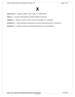CAVE LION Dictionar de Medicina: Litera "X"

Page 1 of 1

X
xantocromie s.f. - coloraţie în galben - verzui a pielii (<fr. xanthochromie)
xantom s.n. - tumoare benignă galbenă, conţinând colesterol (<xanthome)
xantopsie s.n. - tulburare a vederii, care face ca totul să pară galben (<fr. xanthopsie)
xerodermie s.f. - boală congenitală caracterizată prin uscarea şi descuamarea pielii (<fr. xérodermie)
xeroftalmie s.f. - opacifiere a corneei, provocată de lipsa vitamieni A (<fr. xérophtalmie)

http://www.rotravel.com/medicine/dictionar/x/index2.htm
48 of 49

12/30/04

 