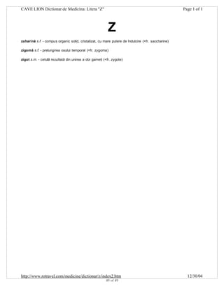 CAVE LION Dictionar de Medicina: Litera "Z"

Page 1 of 1

Z
zaharină s.f. - compus organic solid, cristalizat, cu mare putere de îndulcire (<fr. saccharine)
zigomă s.f. - prelungirea osului temporal (<fr. zygoma)
zigot s.m. - celulă rezultată din unirea a doi gameţi (<fr. zygote)

http://www.rotravel.com/medicine/dictionar/z/index2.htm
49 of 49

12/30/04

 