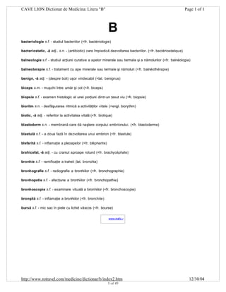CAVE LION Dictionar de Medicina: Litera "B"

Page 1 of 1

B
bacteriologie s.f. - studiul bacteriilor (<fr. bactériologie)
bacteriostatic, -ă adj., s.n. - (antibiotic) care împiedică dezvoltarea bacteriilor. (<fr. bactériostatique)
balneologie s.f. - studiul acţiunii curative a apelor minerale sau termale şi a nămolurilor (<fr. balnéologie)
balneoterapie s.f. - tratament cu ape minerale sau termale şi nămoluri (<fr. balnéothérapie)
benign, -ă adj. - (despre boli) uşor vindecabil (<lat. benignus)
biceps s.m. - muşchi între umăr şi cot (<fr. biceps)
biopsie s.f. - examen histologic al unei porţiuni dintr-un ţesut viu (<fr. biopsie)
bioritm s.n. - desfăşurarea ritmică a activităţilor vitale (<engl. biorythm)
biotic, -ă adj. - referitor la activitatea vitală (<fr. biotique)
blastoderm s.n. - membrană care dă naştere corpului embrionului. (<fr. blastoderme)
blastulă s.f. - a doua fază în dezvoltarea unui embrion (<fr. blastule)
blefarită s.f. - inflamaţie a pleoapelor (<fr. blépharite)
brahicefal, -ă adj. - cu craniul aproape rotund (<fr. brachycéphale)
bronhie s.f. - ramificaţie a traheii (lat. bronchia)
bronhografie s.f. - radiografie a bronhiilor (<fr. bronchographie)
bronhopatie s.f. - afecţiune a bronhiilor (<fr. bronchopathie)
bronhoscopie s.f. - examinare vituală a bronhiilor (<fr. bronchoscopie)
bronşită s.f. - inflamaţie a bronhiilor (<fr. bronchite)
bursă s.f. - mic sac în piele cu lichid vâscos (<fr. bourse)
www.trafic.ro
-

http://www.rotravel.com/medicine/dictionar/b/index2.htm
5 of 49

12/30/04

 