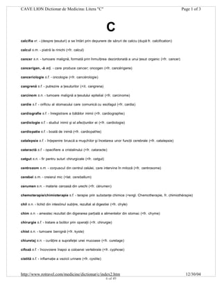 CAVE LION Dictionar de Medicina: Litera "C"

Page 1 of 3

C
calcifia vr. - (despre ţesuturi) a se întări prin depunere de săruri de calciu (după fr. calcification)
calcul s.m. - piatră la rinichi (<fr. calcul)
cancer s.n. - tumoare malignă, formată prin înmulţirea dezordonată a unui ţesut organic (<fr. cancer)
cancerigen, -ă adj. - care produce cancer; oncogen (<fr. cancérigene)
canceriologie s.f. - oncologie (<fr. cancérologie)
cangrenă s.f. - putrezire a ţesuturilor (<it. cangrena)
carcinom s.n. - tumoare malignă a ţesutului epitelial (<fr. carcinome)
cardie s.f. - orificiu al stomacului care comunică cu esofagul (<fr. cardia)
cardiografie s.f. - înregistrare a bătăilor inimii (<fr. cardiographie)
cardiologie s.f. - studiul inimii şi al afecţiunilor ei (<fr. cardiologie)
cardiopatie s.f. - boală de inimă (<fr. cardiopathie)
catalepsie s.f. - înţepenire bruscă a muşchilor şi încetarea unor funcţii cerebrale (<fr. catalepsie)
cataractă s.f. - opacifiere a cristalinului (<fr. cataracte)
catgut s.n. - fir pentru suturi chirurgicale (<fr. catgut)
centrozom s.m. - corpuscul din centrul celulei, care intervine în mitoză (<fr. centrosome)
cerebel s.m. - creierul mic (<lat. cerebellum)
cerumen s.n. - materie ceroasă din urechi (<fr. cérumen)
chemoterapie/chimioterapie s.f. - terapie prin substanţe chimice (<engl. Chemotherapie, fr. chimiothérapie)
chil s.n. - lichid din intestinul subţire, rezultat al digestiei (<fr. chyle)
chim s.n. - amestec rezultat din digerarea parţială a alimentelor din stomac (<fr. chyme)
chirurgie s.f. - tratare a bolilor prin operaţii (<fr. chirurgie)
chist s.n. - tumoare benignă (<fr. kyste)
chiuretaj s.n. - curăţire a suprafeţei unei mucoase (<fr. curetage)
cifoză s.f. - încovoiere înapoi a coloanei vertebrale (<fr. cyphose)
cistită s.f. - inflamaţie a vezicii urinare (<fr. cystite)

http://www.rotravel.com/medicine/dictionar/c/index2.htm
6 of 49

12/30/04

 