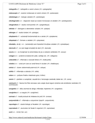 CAVE LION Dictionar de Medicina: Litera "C"

Page 2 of 3

cistografie s.f. - radiografie a vezicii urinare (<fr. cystographie)
cistoscopie s.f. - examen endoscopic al vezicii urinare (<fr. cystoscopie)
citobiologie s.f. - biologie celulară (<fr. cytobiologie)
citodiagnostic s.n. - diagnostic bazat pe studiul microscopic al celulelor (<fr. cytodiagnostic)
citogenetică s.f. - studiul cromozomilor (<fr. cytogénétique)
citoliză s.f. - distrugere a elementelor celulare (<fr. cytolyse)
citologie s.f. - studiul celulei (<fr. cytologie)
citoplasmă s.f. - substanţă fundamentală vie a celulei (<fr. cytoplasme)
citopoieză s.f. - formare a celulelor (<fr. cytopoiese)
citostatic, -ă adj., s.n. - (substanţă) care împiedică înmulţirea celulelor (<fr. cytostatique)
claviculă s.f. - os care leagă omoplaţii de stern (<fr. clavicule)
coccis s.n. - os triunghiular la extremitatea de jos a coloanei vertebrale (<fr. coccyx)
colagen s.n. - proteină complexă din piele, cartilaje etc. (<fr. collagene)
colecistită s.f. - inflamaţie a veziculei biliare (<fr. cholécystite)
coledoc s.n. - canal prin care se varsă fierea în duoden (<fr. cholédoque)
colică s.f. - durere abdominală puternică (<fr. colique)
colită s.f. - inflamaţie a colonului (<fr. colite)
colon s.n. - porţiune finală a intestinului gros (<côlon)
comă s.f. - pierdere a cunoştinţei, cauzată de o hemoragie cerebrală, diabet etc. (<fr. coma)
comisură s.f. - fascicul de fibre nervoase care uneşte două regiuni simetrice ale emisferelor cerebrale (<fr.
commissure)
congestie s.f. - aflux anormal de sânge; inflamaţie; hiperemie (<fr. congestion)
conglutina vt. - a coagula (<fr. conglutiner)
conioză s.f. - boală produsă de inhalarea de praf (<fr. coniose)
conjunctivită s.f. - inflamaţie a conjunctivei (după fr. conjunctivite)
coprologie s.f. - studiul biologic al fecalelor (<fr. coprologie)
coprostază s.f. - acumulare de fecale în organism (<fr. coprostase)
cord s.n. - inimă (<lat. cor)

http://www.rotravel.com/medicine/dictionar/c/index2.htm
7 of 49

12/30/04

 