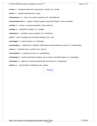 CAVE LION Dictionar de Medicina: Litera "C"

Page 3 of 3

cornee s.f. - membrană anterioară, transparentă, a ochiului (<fr. cornée)
cortex s.n. - scoarţă (cerebrală) (<lat. cortex)
corticosteron s.m. - hormon din cortexul suprarenal (<fr. corticostérone)
corticosuprarenală s.f. - regiune corticală a glandei suprarenale (după fr. cortico-surrénale)
cortizon s.n. - hormon al corticosuprarenalei (<engl. cortisone)
coxalgie s.f. - osteoartrită a şoldului (<fr. coxalgie)
coxartroză s.f. - reumatism cronic la şoldului (<fr. coxarthrose)
coxă s.f. - prima articulaţie de la picioarele insectelor (<lat. coxa)
craniologie s.f. - studiul craniului (<fr. crâniologie)
cranioscopie s.f. - determinare a calităţilor intelectuale şi morale după forma craniului (<fr. crânioscopie)
craniu s.n. - scheletul osos al craniului (<lat. cranium)
crioanestezie s.f. - anestezie prin frig. (<fr. cryanesthésie)
criobiologie s.f. - studiul fenomenelor biologice care se produc sub efectul frigului (<fr. cryobiologie)
crioterapie s.f. - tratament cu ajutorul temperaturilor foarte joase (<fr. cryothérapie)
cubitus s.n. - osul principal al antebraţului (<lat. cubitus)
www.trafic.ro
-

http://www.rotravel.com/medicine/dictionar/c/index2.htm
8 of 49

12/30/04

 