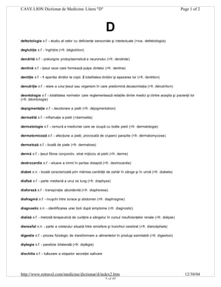 CAVE LION Dictionar de Medicina: Litera "D"

Page 1 of 2

D
defectologie s.f. - studiu al celor cu deficienţe senzoriale şi intelectuale (<rus. defektologiia)
deglutiţie s.f. - înghiţire (<fr. déglutition)
dendrită s.f. - prelungire protoplasmatică a neuronului (<fr. dendride)
dentină s.f. - ţesut osos care formează pulpa dintelui (<fr. dentine)
dentiţie s.f. - 1 apariţia dinţilor la copii. 2 totalitatea dinţilor şi aşezarea lor (<fr. dentition)
denutriţie s.f. - stare a unui ţesut sau organism în care predomină dezasimilaţia (<fr. dénutrition)
deontologie s.f. - totalitatea normelor care reglementează relaţiile dintre medici şi dintre aceştia şi pacienţii lor
(<fr. déontologie)
depigmentaţie s.f. - decolorare a pielii (<fr. dépigmentation)
dermatită s.f. - inflamaţie a pielii (<dermatite)
dermatologie s.f. - ramură a medicinei care se ocupă cu bolile pielii (<fr. dermatologie)
dermatomicoză s.f. - afecţiune a pielii, provocată de ciuperci parazite (<fr. dérmatomycose)
dermatoză s.f. - boală de piele (<fr. dermatose)
dermă s.f. - ţesut fibros conjunctiv, strat mijlociu al pielii (<fr. derme)
dextrocardie s.f. - situare a inimii în partea dreaptă (<fr. dextrocardie)
diabet s.n. - boală caracterizată prin mărirea cantităţii de zahăr în sânge şi în urină (<fr. diabete)
diafiză s.f. - parte mediană a unui os lung (<fr. diaphyse)
diaforeză s.f. - transpiraţie abundentă (<fr. diaphorese)
diafragmă s.f. - muşchi între torace şi abdomen (<fr. diaphragme)
diagnostic s.n. - identificarea unei boli după simptome (<fr. diagnostic)
dializă s.f. - metodă terapeutică de curăţire a sângelui în cursul insuficienţelor renale (<fr. dialyse)
diencefal s.n. - parte a creierului situată între emisfere şi trunchiul cerebral (<fr. diencéphale)
digestie s.f. - proces fiziologic de transformare a alimentelor în produşi asimilabili (<fr. digestion)
diplegie s.f. - paralizie bilaterală (<fr. diplégie)
dischilie s.f. - tulburare a etapelor secreţiei salivare

http://www.rotravel.com/medicine/dictionar/d/index2.htm
9 of 49

12/30/04

 