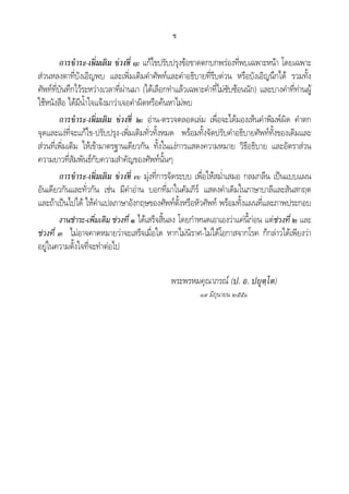 ช
การชําระ-เพิ่มเติม ชวงที่ ๑: แกไขปรับปรุงขอขาดตกบกพรองที่พบเฉพาะหนา โดยเฉพาะ
สวนหลงตาที่บังเอิญพบ และเพิ่มเติมคําศัพทและคําอธิบายที่รีบดวน หรือบังเอิญนึกได รวมทั้ง
ศัพทที่บันทึกไวระหวางเวลาที่ผานมา (ไดเลือกทําแลวเฉพาะคําที่ไมซับซอนนัก) และบางคําที่ทานผู
ใชหนังสือ ไดมีน้ําใจแจงมาวาเจอคําผิดหรือคนหาไมพบ
การชําระ-เพิ่มเติม ชวงที่ ๒: อาน-ตรวจตลอดเลม เพื่อจะไดมองเห็นคําพิมพผิด คําตก
จุดและแงที่จะแกไข-ปรับปรุง-เพิ่มเติมทั่วทั้งหมด พรอมทั้งจัดปรับคําอธิบายศัพททั้งของเดิมและ
สวนที่เพิ่มเติม ใหเขามาตรฐานเดียวกัน ทั้งในแงการแสดงความหมาย วิธีอธิบาย และอัตราสวน
ความยาวที่สัมพันธกับความสําคัญของศัพทนั้นๆ
การชําระ-เพิ่มเติม ชวงที่ ๓: มุงที่การจัดระบบ เพื่อใหสม่ําเสมอ กลมกลืน เปนแบบแผน
อันเดียวกันและทั่วกัน เชน มีคําอาน บอกที่มาในคัมภีร แสดงคําเดิมในภาษาบาลีและสันสกฤต
และถาเปนไปได ใหคําแปลภาษาอังกฤษของศัพทตั้งหรือหัวศัพท พรอมทั้งแผนที่และภาพประกอบ
งานชําระ-เพิ่มเติม ชวงที่ ๑ ไดเสร็จสิ้นลง โดยกําหนดเอาเองวาแคนี้กอน แตชวงที่ ๒ และ
ชวงที่ ๓ ไมอาจคาดหมายวาจะเสร็จเมื่อใด หากไมนิราศ-ไมไดโอกาสจากโรค ก็กลาวไดเพียงวา
อยูในความตั้งใจที่จะทําตอไป
พระพรหมคุณาภรณ (ป. อ. ปยุตฺโต)
๑๙ มิถุนายน ๒๕๕๑
 