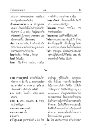 เจาอธิการแหงอาหาร ฉอ๗๕
๗๕
สามเณร (สามเณรเปสก) และผูดูแล
การปลูกสราง (นวกัมมิก)
เจาอธิการแหงอาหาร ภิกษุที่สงฆ
สมมติ คือแตงตั้งใหเปนเจาหนาที่เกี่ยว
กับอาหาร มี ๔ อยาง คือผูจัดแจกภัต
(ภัตตุเทศก) ผูแจกยาคู (ยาคุภาชก) และ
ผูแจกของเคี้ยว (ขัชชภาชก)
เจาอาวาส สมภารวัด, หัวหนาสงฆในวัด
มีอํานาจและหนาที่ปกครองดูแลอํานวย
กิจการทุกอยางเกี่ยวกับวัด
โจท ฟองรอง; ทักทวง; ดู โอกาส
โจทก ผูฟองรอง
โจทนา กิริยาที่โจท, การโจท, การฟอง,
การทักทวง, การกลาวหา; คําฟอง
โจทนากัณฑ ชื่อตอนหนึ่งในคัมภีร
ปริวารแหงพระวินัยปฎก
โจรกรรม การลัก, การขโมย, การ
กระทําของขโมย
โจรดุจผูกธง โจรผูรายที่ขึ้นชื่อโดงดัง
ใจจืด ขาดเมตตา เชน พอแม มีกําลังพอ
ที่จะเลี้ยงดูลูกได ก็ไมเลี้ยงดูลูกใหสม
ควรแกสถานะ เปนตน, ไมเอื้อเฟอแกใคร
ใจดํา ขาดกรุณา คือตนมีกําลังสามารถ
จะชวยใหพนทุกขไดก็ไมชวย เชน เห็น
คนตกน้ําแลวไมชวย เปนตน
ฉ
ฉกามาพจรสวรรค สวรรคที่ยังเกี่ยว
ของกาม ๖ ชั้น คือ ๑. จาตุมหาราชิกา
๒. ดาวดึงส ๓. ยามา ๔. ดุสิต ๕.
นิมมานรดี๖.ปรนิมมิตวสวัตตี
ฉงน สงสัย, ไมแนใจ, เคลือบแคลง,
สนเทห
ฉลอง 1. แทน, ตอบแทน 2. ทําบุญ
สมโภชหรือบูชา
ฉลองพระบาท รองเทา
ฉลองพระองค เสื้อ
ฉวี ผิวกาย
ฉฬังคุเบกขา อุเบกขามีองค ๖ คือ ดวย
ตาเห็นรูป หูไดยินเสียง จมูกสูดดม
กลิ่น ลิ้นลิ้มรส กายถูกตองโผฏฐัพพะ
ใจรูธรรมารมณแลว ไมดีใจ ไมเสียใจ
วางจิตอุเบกขา มีสติสัมปชัญญะอยู (ขุ.ม.
๒๙/๔๑๓/๒๘๙) เปนคุณสมบัติอยางหนึ่ง
ของพระอรหันต ซึ่งมีอุเบกขาดวยญาณ
คือดวยความรูเทาทันถึงสภาวะของสิ่ง
ทั้งหลาย อันทําใหไมถูกความชอบชัง
ยินดียินรายครอบงําในการรับรูอารมณ
ทั้งหลาย ตลอดจนไมหวั่นไหวเพราะ
โลกธรรมทั้งปวง; ดู อุเบกขา
ฉอ โกง เชนรับฝากของ ครั้นเจาของมา
 