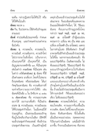 ฉักกะ ฉันทราคะ๗๖
๗๖
ขอคืน กลาวปฏิเสธวาไมไดรับไว หรือ
ไดใหคืนไปแลว
ฉักกะ หมวด ๖
ฉัน กิน, รับประทาน (ใชสําหรับภิกษุและ
สามเณร)
ฉันท คําประพันธประเภทหนึ่ง กําหนด
ดวยครุลหุ และกําหนดจํานวนคําตาม
ขอบังคับ
ฉันทะ 1. ความพอใจ, ความชอบใจ,
ความยินดี, ความตองการ, ความรักใคร
ใฝปรารถนาในสิ่งนั้นๆ (เปนกลางๆ
เปนอกุศลก็ได เปนกุศลก็ได, เปน
อัญญสมานาเจตสิกขอ ๑๓, ที่เปนอกุศล
เชนในคําวา กามฉันทะ ที่เปนกุศล เชน
ในคําวา อวิหิงสาฉันทะ) 2. ฉันทะ ที่ใช
เปนคําเฉพาะ มาเดี่ยวๆ โดยทั่วไปหมาย
ถึงกุศลฉันทะ หรือธรรมฉันทะ ไดแก
กัตตุกัมยตาฉันทะ คือ ความตองการที่
จะทําหรือความอยากทํา(ใหดี) เชน
ฉันทะที่เปนขอ ๑ ใน อิทธิบาท ๔; ตรงขาม
กับ ตัณหาฉันทะ คือ ความอยากเสพ
อยากได อยากเอาเพื่อตัว ที่เปนฝาย
อกุศล 3. ความยินยอม, ความยินยอม
ใหที่ประชุมทํากิจนั้นๆ ในเมื่อตนมิได
รวมอยูดวย, เปนธรรมเนียมของภิกษุ
ที่อยูในวัดเดียวกันภายในสีมา มีสิทธิที่
จะเขาประชุมทํากิจของสงฆ พึงเขารวม
ประชุมทําสังฆกรรม เวนแตภิกษุใดมี
เหตุจําเปนจะเขารวมประชุมดวยไมได
เชนอาพาธ ก็มอบฉันทะคือแสดงความ
ยินยอมใหสงฆทํากิจนั้นๆ ได, วิธีมอบ
ฉันทะ คือบอกแกภิกษุรูปหนึ่งโดย
กลาววา “ฉนฺทํ ทมฺมิ, ฉนฺทํ เม หร,
ฉนฺทํ เม อาโรเจหิ” (ถาผูมอบออน
พรรษากวา เปลี่ยน หร เปน หรถ และ
เปลี่ยน อาโรเจหิ เปน อาโรเจถ); เฉพาะ
ในการทําอุโบสถ มีขอพิเศษวา ภิกษุที่
อาพาธหรือมีกิจจําเปนจะเขารวมประชุม
ไมไดนั้น นอกจากมอบฉันทะแลว พึง
มอบปาริสุทธิดวย (ในสังฆกรรมอื่น ไม
ตองมอบปาริสุทธิ), วิธีมอบปาริสุทธิ คือ
มอบแกภิกษุรูปหนึ่งควบไปกับฉันทะ
โดยมอบปาริสุทธิวา “ปาริสุทฺธึ ทมฺมิ,
ปาริสุทฺธึ เม หร, ปาริสุทฺธึ เม อาโรเจหิ”
และมอบฉันทะอยางที่แสดงขางตน
(ภิกษุใดทําอุโบสถที่วัดอื่นแลวมายังวัด
นั้น ถาเธอไมเขารวมประชุมเพื่อเปนการ
ใหกายสามัคคี ก็พึงมอบฉันทะอยาง
เดียว ไมตองมอบปาริสุทธิ)
ฉันทราคะ ความพอใจติดใคร, ความ
ชอบใจจนติด, ความอยากที่แรงขึ้นเปน
ความติด; ฉันทะในที่นี้หมายถึงอกุศล-
ฉันทะ คือตัณหาฉันทะ ซึ่งในขั้นตน
เมื่อเปนราคะอยางออน (ทุพพลราคะ)
ก็เรียกแควาเปนฉันทะ แตเมื่อมีกําลัง
มากขึ้น ก็กลายเปนฉันทราคะ คือราคะ
 