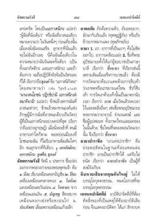 ฉัพพรรณรังสี เฉทนกปาจิตตีย๗๘
๗๘
เครงครัด โดยเปนเอกาสนิกะ แปลวา
“ผูฉันที่นั่งเดียว” หรือฉันที่อาสนะเดียว
หมายความวา ในวันหนึ่งๆ กอนเที่ยงนั้น
เมื่อลงนั่งฉันจนเสร็จ ลุกจากที่นั่นแลว
จะไมฉันอีกเลย นี่คือฉันมื้อเดียวใน
ความหมายวาฉันวันละครั้งเดียว (เปน
ทั้งเอกภัตติกะ และเอกาสนิกะ) และถา
ตองการ จะถือปฏิบัติจริงจังเปนวัตรเลย
ก็ได เรียกวาถือธุดงค ขอ “เอกาสนิกังคะ”
โดยสมาทานวา (เชน วิสุทฺธิ.๑/๘๕)
“นานาสนโภชน ปฏิกฺขิปามิ เอกาสนิกงฺค
สมาทิยามิ” (แปลวา: ขาพเจางดการฉันที่
อาสนะตางๆ ขาพเจาสมาทานองคแหง
ภิกษุผูมีการฉันที่อาสนะเดียวเปนวัตร)
ผูที่เปนเอกาสนิกะอยางเครงที่สุด (เรียก
วาถืออยางอุกฤษฏ) เมื่อนั่งลงเขาที่ ตนมี
อาหารเทาใดก็ตาม พอหยอนมือลงที่
โภชนะจะฉัน ก็ไมรับอาหารเพิ่มเติมใดๆ
อีก จนลุกจากที่ทีเดียว; ดู เอกภัตติกะ,
เอกาสนิกะ;จูฬศีล,ธุดงค
ฉัพพรรณรังสี รัศมี ๖ ประการ ซึ่งเปลง
ออกจากพระวรกายของพระพุทธเจา คือ
๑.นีละ เขียวเหมือนดอกอัญชัน๒.ปตะ
เหลืองเหมือนหรดาลทอง ๓. โลหิตะ
แดงเหมือนตะวันออน ๔.โอทาตะ ขาว
เหมือนแผนเงิน ๕. มัญเชฐ สีหงสบาท
เหมือนดอกเซงหรือหงอนไก ๖.
ประภัสสร เลื่อมพรายเหมือนแกวผลึก
ฉาตกภัย ภัยคือความหิว, ภัยอดอยาก,
มักมากับภัยแลง (ทุพพุฏฐิภัย) หรือภัย
ขาวยากหมากแพง (ทุพภิกขภัย)
ฉายา 1. เงา, อาการที่เปนเงาๆ คือไมชัด
ออกไป, อาการเคลือบแฝง 2. ชื่อที่พระ
อุปชฌายะตั้งใหแกผูขอบวชเปนภาษา
บาลี เรียกวา ชื่อฉายา ที่เรียกเชนนี้
เพราะเดิมเมื่อเสร็จการบวชแลว ตองมี
การวัดฉายาคือเงาแดดดวยการสืบเทา
วาเงาหดหรือเงาขยายแคไหน ชั่วกี่สืบ
เทา การวัดเงาดวยเทานั้นเปนมาตรานับ
เวลา เรียกวา บาท เมื่อวัดแลวจดเวลา
ไวและจดสิ่งอื่นๆ เชนชื่อพระอุปชฌายะ
พระกรรมวาจาจารย จํานวนสงฆ และ
ชื่อผูอุปสมบท ทั้งภาษาไทยและมคธลง
ในนั้นดวย ชื่อใหมที่จดลงตอนวัดฉายา
นั้น จึงเรียกวา ชื่อฉายา
ฉายาปาราชิก “เงาแหงปาราชิก” คือ
ประพฤติตนในฐานะที่ลอแหลมตอ
ปาราชิก อาจเปนปาราชิกได แตจับไม
ถนัด เรียกวา ฉายาปาราชิก เปนผูที่
สงฆรังเกียจ
ฉิบหายเสียจากคุณอันใหญ ไมได
บรรลุโลกุตตรธรรม, หมดโอกาสที่จะ
บรรลุโลกุตตรธรรม
เฉทนกปาจิตตีย อาบัติปาจิตตียที่ตอง
ตัดสิ่งของที่เปนเหตุใหตองอาบัติเสีย
กอน จึงแสดงอาบัติตก ไดแก สิกขาบท
 