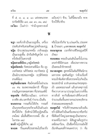 เฉวียง ชมพูทวีป๗๙
๗๙
ที่ ๕, ๗, ๘, ๙, ๑๐ แหงรตนวรรค
(ปาจิตตียขอ ๘๗, ๘๙, ๙๐, ๙๑, ๙๒)
เฉวียง (ในคําวา “ทําผาอุตตราสงค
เฉวียงบา”) ซาย, ในที่นี้หมายถึง พาด
จีวรไวที่บาซาย
ช
ชฎา ผมที่เกลาเปนมวยสูงขึ้น, เครื่อง
ประดับสําหรับสวมศีรษะรูปคลายมงกุฎ
ชฎิล นักบวชประเภทหนึ่ง เกลาผมมุน
เปนมวยสูงขึ้น มักถือลัทธิบูชาไฟ บาง
ครั้งจัดเขาในพวกฤษี
ชฎิลสามพี่นอง ดู ชฎิลกัสสปะ
ชฎิลกัสสปะ กัสสปะสามพี่นอง คือ อุรุ-
เวลกัสสปะ นทีกัสสปะ คยากัสสปะ ผู
เปนนักบวชประเภทชฎิล (ฤๅษีกัสสปะ
สามพี่นอง)
ชตุกัณณีมาณพ ศิษยคนหนึ่งในจํานวน
๑๖ คน ของพราหมณพาวรี ที่ไปทูล
ถามปญหากะพระศาสดา ที่ปาสาณเจดีย
ชตุเภสัช พืชที่มียางเปนยา, ยาทําจาก
ยางพืช เชน มหาหิงคุ กํายาน เปนตน
ชนกกรรม กรรมที่นําใหเกิด, กรรมที่
เปนกุศลหรืออกุศลก็ตามที่เปนตัวแตง
สัตวใหเกิด คือชักนําใหถือปฏิสนธิใน
ภพใหม เมื่อสิ้นชีวิตจากภพนี้ (ขอ ๕
ในกรรม ๑๒)
ชนนี หญิงผูใหเกิด, แม
ชนบท “ถิ่นแดนที่ประชาชนไปถึงมาถึง
หรือไปมาถึงกัน” 1.แวนแควน,ประเทศ
2. บานนอก; ดู มหาชนบท,ชมพูทวีป
ชนมายุกาล เวลาที่ดํารงชีวิตอยูแตปที่
เกิดมา
ชนเมชยะ พระเจาแผนดินในครั้งโบราณ
เคยทําพิธีอัศวเมธ เพื่อประกาศความ
เปนพระเจาจักรพรรดิ
ชนวสภสูตร สูตรหนึ่งในคัมภีรทีฆนิกาย
มหาวรรค สุตตันตปฎก วาดวยเรื่องที่
พระเจาพิมพิสารซึ่งสวรรคตไปเกิดเปน
ชนวสภยักษ มาสําแดงตนแกพระพุทธ-
เจา และพระอานนท แลวเลาเหตุการณ
ที่พวกเทวดามาประชุมในสวรรคชั้น
ดาวดึงส พากันชื่อชมขาวดีที่เทวดามี
จํานวนเพิ่มขึ้นเพราะคนประพฤติตาม
คําสอนของพระพุทธเจา
ชมพูทวีป “ทวีปที่กําหนดหมายดวยตน
หวา(มีตนหวาเปนเครื่องหมาย)หรือทวีป
ที่มีตนหวาใหญ(มหาชมพู)เปนประธาน”,
ตามคติโบราณวา มีสัณฐานคือรูปราง
เหมือนเกวียน, เปนชื่อครั้งโบราณอันใช
เรียกดินแดนที่กําหนดคราวๆ วา คือ
 