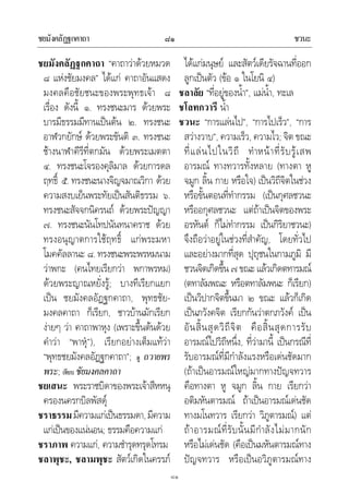 ชยมังคลัฏฐกคาถา ชวนะ๘๑
๘๑
ชยมังคลัฏฐกคาถา “คาถาวาดวยหมวด
๘ แหงชัยมงคล” ไดแก คาถาอันแสดง
มงคลคือชัยชนะของพระพุทธเจา ๘
เรื่อง ดังนี้ ๑. ทรงชนะมาร ดวยพระ
บารมีธรรมมีทานเปนตน ๒. ทรงชนะ
อาฬวกยักษ ดวยพระขันติ ๓. ทรงชนะ
ชางนาฬาคีรีที่ตกมัน ดวยพระเมตตา
๔. ทรงชนะโจรองคุลิมาล ดวยการดล
ฤทธิ์ ๕. ทรงชนะนางจิญจมาณวิกา ดวย
ความสงบเย็นพระทัยเปนสันติธรรม ๖.
ทรงชนะสัจจกนิครนถ ดวยพระปญญา
๗. ทรงชนะนันโทปนันทนาคราช ดวย
ทรงอนุญาตการใชฤทธิ์ แกพระมหา
โมคคัลลานะ ๘. ทรงชนะพระพรหมนาม
วาพกะ (คนไทยเรียกวา พกาพรหม)
ดวยพระญาณหยั่งรู; บางทีเรียกแยก
เปน ชยมังคลอัฏฐกคาถา, พุทธชัย-
มงคลคาถา ก็เรียก, ชาวบานมักเรียก
งายๆ วา คาถาพาหุง (เพราะขึ้นตนดวย
คําวา “พาหุ”), เรียกอยางเต็มแทวา
“พุทธชยมังคลอัฏฐกคาถา”; ดู ถวายพร
พระ; เทียบ ชัยมงคลคาถา
ชยเสนะ พระราชบิดาของพระเจาสีหหนุ
ครองนครกบิลพัสดุ
ชราธรรมมีความแกเปนธรรมดา,มีความ
แกเปนของแนนอน; ธรรมคือความแก
ชราภาพ ความแก, ความชํารุดทรุดโทรม
ชลาพุชะ, ชลามพุชะ สัตวเกิดในครรภ
ไดแกมนุษย และสัตวเดียรัจฉานที่ออก
ลูกเปนตัว (ขอ ๑ ในโยนิ ๔)
ชลาลัย “ที่อยูของน้ํา”, แมน้ํา, ทะเล
ชโลทกวารี น้ํา
ชวนะ “การแลนไป”, “การไปเร็ว”, “การ
สวางวาบ”, ความเร็ว, ความไว; จิต ขณะ
ที่แลนไปในวิถี ทําหนาที่รับรูเสพ
อารมณ ทางทวารทั้งหลาย (ทางตา หู
จมูก ลิ้น กาย หรือใจ) เปนวิถีจิตในชวง
หรือขั้นตอนที่ทํากรรม (เปนกุศลชวนะ
หรืออกุศลชวนะ แตถาเปนจิตของพระ
อรหันต ก็ไมทํากรรม เปนกิริยาชวนะ)
จึงถือวาอยูในชวงที่สําคัญ, โดยทั่วไป
และอยางมากที่สุด ปุถุชนในกามภูมิ มี
ชวนจิตเกิดขึ้น ๗ ขณะ แลวเกิดตทารมณ
(ตทาลัมพณะ หรือตทาลัมพนะ ก็เรียก)
เปนวิปากจิตขึ้นมา ๒ ขณะ แลวก็เกิด
เปนภวังคจิต เรียกกันวาตกภวังค เปน
อันสิ้นสุดวิถีจิต คือสิ้นสุดการรับ
อารมณไปวิถีหนึ่ง, ที่วามานี้ เปนกรณีที่
รับอารมณที่มีกําลังแรงหรือเดนชัดมาก
(ถาเปนอารมณใหญมากทางปญจทวาร
คือทางตา หู จมูก ลิ้น กาย เรียกวา
อติมหันตารมณ ถาเปนอารมณเดนชัด
ทางมโนทวาร เรียกวา วิภูตารมณ) แต
ถาอารมณที่รับนั้นมีกําลังไมมากนัก
หรือไมเดนชัด (คือเปนมหันตารมณทาง
ปญจทวาร หรือเปนอวิภูตารมณทาง
 