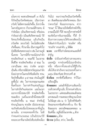 ชะตา ชัชวาล๘๒
๘๒
มโนทวาร) พอชวนจิตขณะที่ ๗ ดับไป
ก็เกิดเปนภวังคจิตตอเลย (เรียกวาตก
ภวังค) ไมมีตทารมณเกิดขึ้น, ยิ่งกวานั้น
ในทางปญจทวาร ถาอารมณที่กระทบ มี
กําลังนอย (เปนปริตตารมณ) หรือออน
กําลังอยางยิ่ง (เปนอติปริตตารมณ) วิถี
จิตจะเกิดขึ้นนอยขณะ แลวเกิดเปน
ภวังคจิต (ตกภวังค) โดยไมมีชวนจิต
เกิดขึ้นเลย, ที่วามานั้น เปนการพูดทั่วไป
ยังมีขอพิเศษหลายอยาง เชน ในกามภูมิ
นี้แหละ ในกรณีที่อารมณออนกําลัง
ชวนจิตเกิดแค ๖ ขณะก็มี ในเวลาจะ
สิ้นชีวิต ชวนจิตเกิดเพียง ๕ ขณะ ใน
เวลาเปนลม สลบ งวงจัด เมาสุรา
เปนตน หรือกรณีมีปสาทวัตถุออนกําลัง
ยิ่งอยางทารกในครรภหรือเพิ่งเกิด ชวน-
จิตเกิดขึ้นเพียง ๔-๕ ขณะ สวนในภูมิที่
สูงขึ้นไป เชน ในการบรรลุฌานแตละ
ขั้นครั้งแรก ในการทํากิจแหงอภิญญา
ในการสําเร็จกิจแหงมรรค และในเวลา
ออกจากนิโรธสมาบัติ ชวนจิตเกิดขึ้น
ขณะเดียว (แตในเวลาเขานิโรธสมาบัติ
ชวนจิตเกิดขึ้น ๒ ขณะ) สําหรับผู
ชํานาญในฌาน ชวนจิต (อัปปนาชวนะ)
จะเกิดดับตอเนื่องไปตลอดเวลาที่อยูใน
ฌานนั้น อาจจะตลอดทั้งวัน ไมมี
กําหนดจํานวนขณะ (เปนอัปปนาวิถี
ตลอดเวลาที่ฌานจิตยังสืบตอติดเนื่อง
กันไป) จนกวาจะเกิดเปนภวังคจิตขึ้น
มา สันตติของฌานจิตก็ขาดตอน เรียก
วาตกภวังค คือออกจากฌาน; คําวา
“ชวนะ” นี้ ใชหมายถึงจิตซึ่งทําหนาที่รับ
อารมณในวิถี ก็ได หมายถึงการทําหนาที่
ของจิตในการรับอารมณนั้น ก็ได ถา
ตองการความหมายใหจําเพาะชัดลงไป
ก็เติมคํากํากับลงไปวา “ชวนจิต” หรือ
“ชวนกิจ” ตามลําดับ; ดู วิถีจิต
ชะตา เวลาที่ถือกําเนิดของคนและสิ่งที่
สําคัญ
ชักสื่อ นําถอยคําหรือขาวสารของชาย
และหญิง จากฝายหนึ่งไปบอกอีกฝาย
หนึ่ง หรือจากทั้งสองฝายใหรูถึงกัน
เพื่อใหเขาสําเร็จความประสงคในทาง
เมถุน (สังฆาทิเสส สิกขาบทที่ ๕)
ชั่งเกียจ ตราชั่งที่ไมซื่อตรง ทําไวเอา
เปรียบผูอื่น
ชังเฆยยกะ แผนผาที่เย็บทาบเติมลงไป
บนจีวรตรงที่ถูกแขง, นี้วาตามคําอธิบาย
ในอรรถกถา แตพระมติของสมเด็จพระ
มหาสมณเจา กรมพระยาวชิรญาณวโรรส
ในวินัยมุข เลม ๒ วา ในจีวรหาขัณฑๆ
ถัดออกมาจากขัณฑกลางทั้ง ๒ ขาง ชื่อ
ชังเฆยยกะ เพราะอัฑฒมณฑลของ ๒
ขัณฑนั้น อยูที่แขงในเวลาหม; ดู จีวร
ชังเฆยยกะ ดู จีวร
ชัชวาล รุงเรือง, สวาง, โพลงขึ้น
 