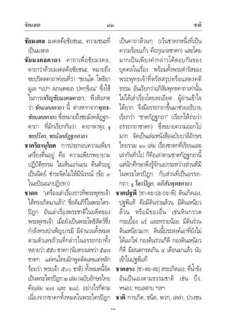ชัยมงคล ชาติ๘๓
๘๓
ชัยมงคล มงคลคือชัยชนะ, ความชนะที่
เปนมงคล
ชัยมงคลคาถา คาถาเพื่อชัยมงคล,
คาถาวาดวยมงคลคือชัยชนะ, หมายถึง
ชยปริตตคาถาทอนที่วา “ชยนฺโต โพธิยา
มูเล ฯเปฯ ลภนฺตตฺเถ ปทกฺขิเณ” ซึ่งใช
ในการเจริญชัยมงคลคาถา; พึงสังเกต
วา ชัยมงคลคาถา นี้ ตางหากจากพุทธ-
ชัยมงคลคาถา ซึ่งหมายถึงชยมังคลัฏฐก-
คาถา ที่มักเรียกกันวา คาถาพาหุง; ดู
ชยปริตร,ชยมังคลัฏฐกคาถา
ชาคริยานุโยค การประกอบความเพียร
เครื่องตื่นอยู คือ ความเพียรพยายาม
ปฏิบัติธรรม ไมเห็นแกนอน ตื่นตัวอยู
เปนนิตย ชําระจิตไมใหมีนิวรณ (ขอ ๓
ในอปณณกปฏิปทา)
ชาดก “เครื่องเลาเรื่องราวที่พระพุทธเจา
ไดทรงเกิดมาแลว”, ชื่อคัมภีรในพระไตร-
ปฎก อันเลาเรื่องพระชาติในอดีตของ
พระพุทธเจา เมื่อยังเปนพระโพธิสัตวซึ่ง
กําลังทรงบําเพ็ญบารมี มีจํานวนทั้งหมด
ตามตัวเลขถวนที่กลาวในอรรถกถาทั้ง
หลายวา๕๕๐ชาดก(นับตรงเลขวา๕๔๗
ชาดก แตคนไทยมักพูดตัดเลขแคหลัก
รอยวา พระเจา ๕๐๐ ชาติ) ทั้งหมดนี้จัด
เปนพระไตรปฎก๒เลม(ฉบับอักษรไทย
คือเลม ๒๗ และ ๒๘), อยางไรก็ตาม
เนื่องจากชาดกทั้งหมดในพระไตรปฎก
เปนคาถาลวนๆ (เวนชาดกหนึ่งที่เปน
ความรอยแกว คือกุณาลชาดก) และโดย
มากเปนเพียงคํากลาวโตตอบกันของ
บุคคลในเรื่อง พรอมทั้งพระดํารัสของ
พระพุทธเจาที่ตรัสสรุปหรือแสดงคติ
ธรรม อันเรียกวาอภิสัมพุทธคาถาเทานั้น
ไมไดเลาเรื่องโดยละเอียด ผูอานเขาใจ
ไดยาก จึงมีอรรถกถาขึ้นมาชวยอธิบาย
เรียกวา “ชาตกัฏฐกถา” (เรียกใหงายวา
อรรถกถาชาดก) ซึ่งขยายความออกไป
มาก จัดเปนเลมหนังสือฉบับบาลีอักษร
ไทยรวม ๑๐ เลม เรื่องชาดกที่เรียนและ
เลากันทั่วไป ก็คือเลาตามชาตกัฏฐกถานี้
แตนักศึกษาพึงรูจักแยกระหวางสวนที่มี
ในพระไตรปฎก กับสวนที่เปนอรรถ-
กถา; ดู ไตรปฎก, อภิสัมพุทธคาถา
ชาตปฐพี [ชา-ตะ-ปะ-ถะ-พี] ดินเกิดเอง,
ปฐพีแท คือมีดินรวนลวน มีดินเหนียว
ลวน หรือมีของอื่น เชนหินกรวด
กระเบื้อง แร และทรายนอย มีดินรวน
ดินเหนียวมาก ดินนี้ประสงคเอาที่ยังไม
ไดเผาไฟ กองดินรวนก็ดี กองดินเหนียว
ก็ดี มีฝนตกรดเกิน ๔ เดือนมาแลว นับ
เขาในปฐพีแท
ชาตสระ [ชา-ตะ-สะ] สระเกิดเอง, ที่น้ําขัง
อันเปนเองตามธรรมชาติ เชน บึง,
หนอง, ทะเลสาบ ฯลฯ
ชาติ การเกิด, ชนิด, พวก, เหลา, ปวงชน
 
