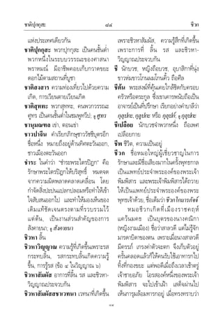 ชาติปุกกุสะ ชีวก๘๔
๘๔
แหงประเทศเดียวกัน
ชาติปุกกุสะ พวกปุกกุสะ เปนคนชั้นต่ํา
พวกหนึ่งในระบบวรรณะของศาสนา
พราหมณ มีอาชีพคอยเก็บกวาดขยะ
ดอกไมตามสถานที่บูชา
ชาติสงสาร ความทองเที่ยวไปดวยความ
เกิด, การเวียนตายเวียนเกิด
ชาติสุททะ พวกสุททะ, คนพวกวรรณะ
ศูทร เปนคนชั้นต่ําในชมพูทวีป; ดู ศูทร
ชานุมณฑล เขา, ตอนเขา
ชาวปาจีน คําเรียกภิกษุชาววัชชีบุตรอีก
ชื่อหนึ่ง หมายถึงอยูดานทิศตะวันออก,
ชาวเมืองตะวันออก
ชําระ ในคําวา “ชําระพระไตรปฎก” คือ
รักษาพระไตรปฎกใหบริสุทธิ์ หมดจด
จากความผิดพลาดคลาดเคลื่อน โดย
กําจัดสิ่งปะปนแปลกปลอมหรือทําใหเขา
ใจสับสนออกไป และทําใหมองเห็นของ
เดิมแทชัดเจนตรงตามที่รวบรวมไว
แตตน, เปนงานสวนสําคัญของการ
สังคายนา; ดู สังคายนา
ชิวหา ลิ้น
ชิวหาวิญญาณ ความรูที่เกิดขึ้นเพราะรส
กระทบลิ้น, รสกระทบลิ้นเกิดความรู
ขึ้น, การรูรส (ขอ ๔ ในวิญญาณ ๖)
ชิวหาสัมผัส อาการที่ลิ้น รส และชิวหา-
วิญญาณประจวบกัน
ชิวหาสัมผัสสชาเวทนา เวทนาที่เกิดขึ้น
เพราะชิวหาสัมผัส, ความรูสึกที่เกิดขึ้น
เพราะการที่ ลิ้น รส และชิวหา-
วิญญาณประจวบกัน
ชี นักบวช, หญิงถือบวช, อุบาสิกาที่นุง
ขาวหมขาวโกนผมโกนคิ้ว ถือศีล
ชีตน พระสงฆที่คุนเคยใกลชิดกับครอบ
ครัวหรือตระกูล ซึ่งเขาเคารพนับถือเปน
อาจารยเปนที่ปรึกษา เรียกอยางคําบาลีวา
กุลุปกะ,กุลูปกะ หรือ กุลุปก; ดู กุลุปกะ
ชีเปลือย นักบวชจําพวกหนึ่ง ถือเพศ
เปลือยกาย
ชีพ ชีวิต, ความเปนอยู
ชีวก ชื่อหมอใหญผูเชี่ยวชาญในการ
รักษาและมีชื่อเสียงมากในครั้งพุทธกาล
เปนแพทยประจําพระองคของพระเจา
พิมพิสาร และพระเจาพิมพิสารไดถวาย
ใหเปนแพทยประจําพระองคของพระ
พุทธเจาดวย, ชื่อเต็มวาชีวกโกมารภัจจ
หมอชีวกเกิดที่เมืองราชคฤห
แควนมคธ เปนบุตรของนางคณิกา
(หญิงงามเมือง) ชื่อวาสาลวดี แตไมรูจัก
มารดาบิดาของตน เพราะเมื่อนางสาลวดี
มีครรภ เกรงคาตัวจะตก จึงเก็บตัวอยู
ครั้นคลอดแลวก็ใหคนรับใชเอาทารกไป
ทิ้งที่กองขยะ แตพอดีเมื่อถึงเวลาเชาตรู
เจาชายอภัย โอรสองคหนึ่งของพระเจา
พิมพิสาร จะไปเขาเฝา เสด็จผานไป
เห็นการุมลอมทารกอยู เมื่อทรงทราบวา
 