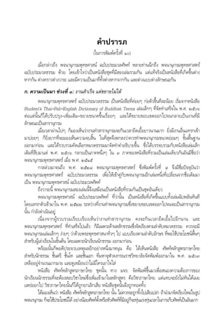 คําปรารภ
(ในการพิมพครั้งที่ ๑๐)
เมื่อกลาวถึง พจนานุกรมพุทธศาสน ฉบับประมวลศัพท หลายทานนึกถึง พจนานุกรมพุทธศาสตร
ฉบับประมวลธรรม ดวย โดยเขาใจวาเปนหนังสือชุดที่มีสองเลมรวมกัน แตแทจริงเปนหนังสือที่เกิดขึ้นตาง
หากกัน ตางคราวตางวาระ และมีความเปนมาที่ทั้งตางหากจากกัน และตางแบบตางลักษณะกัน
ก. ความเปนมา ชวงที่ ๑: งานสําเร็จ แตขยายไมได
พจนานุกรมพุทธศาสตร ฉบับประมวลธรรม เปนหนังสือที่คอยๆ กอตัวขึ้นทีละนอย เริ่มจากหนังสือ
Student’s Thai–Pali–English Dictionary of Buddhist Terms เลมเล็กๆ ที่จัดทําเสร็จใน พ.ศ. ๒๕๐๖
ตอแตนั้นก็ไดปรับปรุง–เพิ่มเติม–ขยายขนาดขึ้นเรื่อยๆ และไดขยายขอบเขตออกไปจนกลายเปนงานที่มี
ลักษณะเปนสารานุกรม
เมื่อเวลาผานไปๆ ก็มองเห็นวางานทําสารานุกรมจะกินเวลายืดเยื้อยาวนานมาก ยิ่งมีงานอื่นแทรกเขา
มาบอยๆ ก็ยิ่งยากที่จะมองเห็นความจบสิ้น ในที่สุดจึงตกลงวาควรทําพจนานุกรมขนาดยอมๆ ขั้นพื้นฐาน
ออกมากอน และไดรวบรวมคัดเลือกหมวดธรรมมาจัดทําคําอธิบายขึ้น ซึ่งไดบรรจบรวมกับหนังสือเลมเล็ก
เดิมที่สืบมาแต พ.ศ. ๒๕๐๖ กลายเปนภาคหนึ่งๆ ใน ๓ ภาคของหนังสือที่รวมเปนเลมเดียวกันอันมีชื่อวา
พจนานุกรมพุทธศาสตร เมื่อ พ.ศ. ๒๕๑๕
กาลลวงมาจนถึง พ.ศ. ๒๕๒๘ พจนานุกรมพุทธศาสตร ซึ่งพิมพครั้งที่ ๔ จึงมีชื่อปจจุบันวา
พจนานุกรมพุทธศาสตร ฉบับประมวลธรรม เพื่อใหเขาคูกับพจนานุกรมอีกเลมหนึ่งที่เปลี่ยนจากชื่อเดิมมา
เปน พจนานุกรมพุทธศาสน ฉบับประมวลศัพท
ถึงวาระนี้ พจนานุกรมสองเลมนี้จึงเสมือนเปนหนังสือที่รวมกันเปนชุดอันเดียว
พจนานุกรมพุทธศาสน ฉบับประมวลศัพท ที่วานั้น เปนหนังสือที่เกิดขึ้นแบบทั้งเลมฉับพลันทันที
โดยแทรกตัวเขามาใน พ.ศ. ๒๕๒๒ ระหวางที่งานทําพจนานุกรมซึ่งขยายขอบเขตออกไปจนจะเปนสารานุกรม
นั้น กําลังดําเนินอยู
เนื่องจากผูรวบรวมเรียบเรียงเห็นวางานทําสารานุกรม คงจะกินเวลายืดเยื้อไปอีกนาน และ
พจนานุกรมพุทธศาสตร ที่ทําเสร็จไปแลว ก็มีเฉพาะดานหลักธรรมซึ่งจัดเรียงตามลําดับหมวดธรรม ควรจะมี
พจนานุกรมเลมเล็กๆ งายๆ วาดวยพระพุทธศาสนาทั่วๆ ไป แบบเรียงตามลําดับอักษร ที่พอใชประโยชนพื้นๆ
สําหรับผูเลาเรียนในขั้นตน โดยเฉพาะนักเรียนนักธรรม ออกมากอน
พรอมนั้นก็พอดีประจวบเหตุผลอีกอยางหนึ่งมาหนุน คือ ไดเห็นหนังสือ ศัพทหลักสูตรภาษาไทย
สําหรับนักธรรม ชั้นตรี ชั้นโท และชั้นเอก ที่มหาจุฬาลงกรณราชวิทยาลัยจัดพิมพออกมาใน พ.ศ. ๒๕๐๓
เหลืออยูจํานวนมากมาย และดูเหมือนวาไมมีใครเอาใจใส
หนังสือ ศัพทหลักสูตรภาษาไทย ชุดนั้น ทาง มจร. จัดพิมพขึ้นมาเพื่อสนองความตองการของ
นักเรียนนักธรรมที่จะตองสอบวิชาใหมซึ่งเพิ่มเขามาในหลักสูตร คือวิชาภาษาไทย แตแทบจะยังไมทันไดเผย
แพรออกไป วิชาภาษาไทยนั้นก็ไดถูกยกเลิกเสีย หนังสือชุดนั้นจึงถูกทอดทิ้ง
ไดมองเห็นวา หนังสือ ศัพทหลักสูตรภาษาไทย นั้น ไมควรจะถูกทิ้งไปเสียเปลา ถานํามาจัดเรียงใหมในรูป
พจนานุกรม ก็จะใชประโยชนได อยางนอยศัพทตั้งหรือหัวศัพทที่มีอยูก็จะทุนแรงทุนเวลาในการเก็บศัพทเปนอันมาก
 