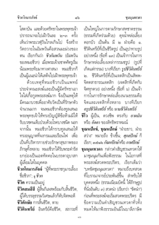 ชีวกโกมารภัจจ ชุมนุมเทวดา๘๖
๘๖
โสดาบัน และดวยศรัทธาในพระพุทธเจา
ปรารถนาจะไปเฝาวันละ ๒–๓ ครั้ง
เห็นวาพระเวฬุวันไกลเกินไป จึงสราง
วัดถวายในอัมพวันคือสวนมะมวงของ
ตน เรียกกันวา ชีวกัมพวัน (อัมพวัน
ของหมอชีวก) เมื่อพระเจาอชาตศัตรูเริ่ม
นอมพระทัยมาทางศาสนา หมอชีวกก็
เปนผูแนะนําใหเสด็จไปเฝาพระพุทธเจา
ดวยเหตุที่หมอชีวกเปนแพทย
ประจําคณะสงฆและเปนผูมีศรัทธาเอา
ใจใสเกื้อกูลพระสงฆมาก จึงเปนเหตุให
มีคนมาบวชเพื่ออาศัยวัดเปนที่รักษาตัว
จํานวนมาก จนหมอชีวกตองทูลเสนอ
พระพุทธเจาใหทรงบัญญัติขอหามมิให
รับบวชคนเจ็บปวยดวยโรคบางชนิด นอก
จากนั้น หมอชีวกไดกราบทูลเสนอให
ทรงอนุญาตที่จงกรมและเรือนไฟ เพื่อ
เปนที่บริหารกายชวยรักษาสุขภาพของ
ภิกษุทั้งหลาย หมอชีวกไดรับพระดํารัส
ยกยองเปนเอตทัคคะในบรรดาอุบาสก
ผูเลื่อมใสในบุคคล
ชีวกโกมารภัจจ “ผูที่พระราชกุมารเลี้ยง
ชื่อชีวก”; ดู ชีวก
ชีวิต ความเปนอยู
ชีวิตสมสีสี ผูสิ้นกิเลสพรอมกับสิ้นชีวิต,
ผูไดบรรลุธรรมวิเศษแลวก็ดับจิตพอดี
ชีวิตักษัย การสิ้นชีวิต, ตาย
ชีวิตินทรีย อินทรียคือชีวิต, สภาวะที่
เปนใหญในการตามรักษาสหชาตธรรม
(ธรรมที่เกิดรวมดวย) ดุจน้ําหลอเลี้ยง
ดอกบัว เปนตน มี ๒ ฝายคือ ๑.
ชีวิตินทรียที่เปนชีวิตรูป เปนอุปาทายรูป
อยางหนึ่ง (ขอที่ ๑๓) เปนเจาการในการ
รักษาหลอเลี้ยงเหลากรรมชรูป (รูปที่
เกิดแตกรรม) บางทีเรียก รูปชีวิตินทรีย
๒. ชีวิตินทรียที่เปนเจตสิกเปนสัพพ-
จิตตสาธารณเจตสิก (เจตสิกที่เกิดกับ
จิตทุกดวง) อยางหนึ่ง (ขอที่ ๖) เปนเจา
การในการรักษาหลอเลี้ยงนามธรรมคือ
จิตและเจตสิกทั้งหลาย บางทีเรียก
อรูปชีวิตินทรีย หรือ นามชีวิตินทรีย
ชีโว ผูเปน, ดวงชีพ ตรงกับ อาตมัน
หรือ อัตตา ของลัทธิพราหมณ
ชุณหปกข, ชุณหปกษ “ฝายขาว, ฝาย
สวาง” หมายถึง ขางขึ้น; ศุกลปกษ ก็
เรียก; ตรงขามกับ กัณหปกษหรือ กาฬปกษ
ชุมนุมเทวดา กลาวคําเชิญชวนเทวดาให
มาชุมนุมกันเพื่อฟงธรรม ในโอกาสที่
พระสงฆสวดพระปริตร, เรียกเต็มวา
“บทขัดชุมนุมเทวดา” หมายถึงบทสวด
ที่โบราณาจารยประพันธขึ้น สําหรับให
บุคคลหนึ่ง (ธรรมเนียมบัดนี้ ใหภิกษุรูป
ที่นั่งอันดับ ๓) สวดนํา (เรียกวา “ขัดนํา”)
กอนที่พระสงฆจะเริ่มสวดพระปริตร มี
ขอความเปนคําเชิญชวนเทวดาทั่วทั้ง
หมดใหมาฟงธรรมอันมีในบาลีภาษิต
 