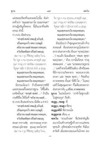 ชูงวง เชตวัน๘๗
๘๗
แหงพระปริตรที่จะสวดตอไปนั้น ดังคํา
ลงทายวา “ธมฺมสฺสวนกาโล อยมฺภทนฺตา”
(ทานผูเจริญทั้งหลาย นี้เปนเวลาที่จะฟง
ธรรม) ดังนี้:
ก) สําหรับ เจ็ดตํานาน
“สรชฺชํสเสนํสพนฺธุนรินฺทํ,
ปริตฺตานุภาโวสทารกฺขตูติ.
ผริตฺวานเมตฺตํสเมตฺตาภทนฺตา,
อวิกฺขิตฺตจิตฺตาปริตฺตํภณนฺตุ.
สคฺเค กาเม จ รูเป คิริสิขรตเฏ จนฺตลิกฺเข วิมาเน,
ทีเป รฏเ จ คาเม ตรุวนคหเน เคหวตฺถุมฺหิ เขตฺเต,
ภุมฺมา จายนฺตุ เทวา ชลถลวิสเม ยกฺขคนฺธพฺพนาคา,
ติฏนฺตา สนฺติเก ยํ มุนิวรวจนํ สาธโว เม สุณนฺตุ.
ธมฺมสฺสวนกาโลอยมฺภทนฺตา,
ธมฺมสฺสวนกาโลอยมฺภทนฺตา,
ธมฺมสฺสวนกาโลอยมฺภทนฺตา.”
มีธรรมเนียมวา ถาเปนพระราชพิธี
และสวดมนตในพระราชฐาน ใหขึ้นตน
บทขัดตั้งแต “สรชฺชํ สเสนํ …” ถาเปน
งานพิธีอื่น ใหเริ่มที่“ผริตฺวานเมตฺตํ…
ข) สําหรับสิบสองตํานาน (มีเพิ่ม๑คาถา)
“สรชฺชํสเสนํสพนฺธุนรินฺทํ,
ปริตฺตานุภาโวสทารกฺขตูติ.
ผริตฺวานเมตฺตํสเมตฺตาภทนฺตา,
อวิกฺขิตฺตจิตฺตาปริตฺตํภณนฺตุ.
สมนฺตา จกฺกวาเฬสุ อตฺราคจฺฉนฺตุ เทวตา
สทฺธมฺมํ มุนิราชสฺส สุณนฺตุ สคฺคโมกฺขทํ.
สคฺเค กาเม จ รูเป คิริสิขรตเฏ จนฺตลิกฺเข วิมาเน,
ทีเป รฏเ จ คาเม ตรุวนคหเน เคหวตฺถุมฺหิ เขตฺเต,
ภุมฺมา จายนฺตุ เทวา ชลถลวิสเม ยกฺขคนฺธพฺพนาคา,
ติฏนฺตา สนฺติเก ยํ มุนิวรวจนํ สาธโว เม สุณนฺตุ.
ธมฺมสฺสวนกาโลอยมฺภทนฺตา,
ธมฺมสฺสวนกาโลอยมฺภทนฺตา,
ธมฺมสฺสวนกาโลอยมฺภทนฺตา.”
มีระเบียบวา ถาชุมนุมเทวดาแลว ทาย
สวดมนต ตองสวดเทวตาอุยฺโยชนคาถา
(คาถาสงเทวดากลับ คือบท “ทุกฺขปฺปตฺตา
…”) จบแลว นิยมเติมบท “สพฺเพ พุทฺธา
พลปฺปตฺตา…” ดวย จากนั้นก็สวด “ภวตุ
สพฺพมงฺคลํ …” และ “นกฺขตฺตยกฺขภูตานํ
…” (แตถาสวดในพิธีวันเดียว เชาหรือเพล
ที่มีการถวายภัตตาหาร พอจบคาถาสง
เทวดา และ “สพฺเพ พุทฺธา…” ก็ตอดวย
ถวายพรพระ ตั้งแต “อิติป โส…” ไปเลย)
แตถาไมชุมนุมเทวดา ก็ไมตองสวดคาถา
สงเทวดากลับ;ดู ปริตร,ถวายพรพระ
ชูงวง ในประโยควา “เราจักไมชูงวงเขา
ไปสูตระกูล” ถือตัว
เชฏฐ-, เชษฐ- พี่
เชฏฐา, เชษฐา พี่ชาย
เชฏฐภคินี พี่สาวคนโต
เชฏฐมาส เดือน ๗
เชตวัน “สวนเจาเชต” ชื่อวัดสําคัญซึ่ง
อนาถบิณฑิกเศรษฐีสรางถวายแดพระ
พุทธเจา อุทิศสงฆจากจาตุรทิศ ที่เมือง
สาวัตถี เมืองหลวงของแควนโกศล (คง
 