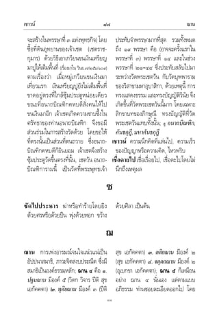 เชาวน ฌาน๘๘
๘๘
จะสรางในพรรษาที่ ๓ แหงพุทธกิจ) โดย
ซื้อที่ดินอุทยานของเจาเชต (เชตราช-
กุมาร) ดวยวิธีเอาเกวียนขนเงินเหรียญ
มาปูใหเต็มพื้นที่ (เรื่องมาใน วินย.๗/๒๕๖/๑๐๙)
ตามเรื่องวา เมื่อหมูเกวียนขนเงินมา
เที่ยวแรก เงินเหรียญปูยังไมเต็มพื้นที่
ขาดอยูตรงที่ใกลซุมประตูหนอยเดียว
ขณะที่อนาถบิณฑิกคหบดีสั่งคนใหไป
ขนเงินมาอีก เจาเชตเกิดความซาบซึ้งใน
ศรัทธาของทานอนาถบิณฑิก จึงขอมี
สวนรวมในการสรางวัดดวย โดยขอให
ที่ตรงนั้นเปนสวนที่ตนถวาย ซึ่งอนาถ-
บิณฑิกคหบดีก็ยินยอม เจาเชตจึงสราง
ซุมประตูวัดขึ้นตรงที่นั้น, เชตวัน อนาถ-
บิณฑิการามนี้ เปนวัดที่พระพุทธเจา
ประทับจําพรรษามากที่สุด รวมทั้งหมด
ถึง ๑๙ พรรษา คือ (อาจจะครั้งแรกใน
พรรษาที่ ๓) พรรษาที่ ๑๔ และในชวง
พรรษาที่ ๒๑–๔๔ ซึ่งประทับสลับไปมา
ระหวางวัดพระเชตวัน กับวัดบุพพาราม
ของวิสาขามหาอุบาสิกา, ดวยเหตุนี้ การ
ทรงแสดงธรรม และทรงบัญญัติวินัยจึง
เกิดขึ้นที่วัดพระเชตวันนี้มาก โดยเฉพาะ
สิกขาบทของภิกษุณี ทรงบัญญัติที่วัด
พระเชตวันแทบทั้งนั้น; ดู อนาถบิณฑิก,
คันธกุฎี,มหาคันธกุฎี
เชาวน ความนึกคิดที่แลนไป, ความเร็ว
ของปญญาหรือความคิด, ไหวพริบ
เชื่อดายไป เชื่อเรื่อยไป, เชื่อดะไปโดยไม
นึกถึงเหตุผล
ซ
ซัดไปประหาร ฆาหรือทํารายโดยยิง
ดวยศรหรือดวยปน พุงดวยหอก ขวาง
ดวยศิลา เปนตน
ฌ
ฌาน การเพงอารมณจนใจแนวแนเปน
อัปปนาสมาธิ, ภาวะจิตสงบประณีต ซึ่งมี
สมาธิเปนองคธรรมหลัก; ฌาน ๔ คือ ๑.
ปฐมฌาน มีองค ๕ (วิตก วิจาร ปติ สุข
เอกัคคตา) ๒. ทุติยฌาน มีองค ๓ (ปติ
สุข เอกัคคตา) ๓. ตติยฌาน มีองค ๒
(สุข เอกัคคตา) ๔. จตุตถฌาน มีองค ๒
(อุเบกขา เอกัคคตา); ฌาน ๕ ก็เหมือน
อยาง ฌาน ๔ นั่นเอง แตตามแบบ
อภิธรรม ทานซอยละเอียดออกไป โดย
 
