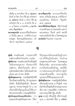 ฌานจตุกกนัย ญาณ๘๙
๘๙
เพิ่มขอ ๒ แทรกเขามา คือ ๑.ปฐมฌาน
มีองค ๕ (วิตก วิจาร ปติ สุข เอกัคคตา)
๒. ทุติยฌาน มีองค ๔ (วิจาร ปติ สุข
เอกัคคตา) ขอ ๓, ๔, ๕ ตรงกับ ขอ ๒,
๓, ๔ ในฌาน ๔ ตามลําดับ; ดู จตุกกัช-
ฌาน,ปญจกัชฌาน
ฌานจตุกกนัย ฌานแบบที่จัดเปนหมวด
๔ คือเปน ฌาน ๔, บางทีเรียกวาแบบ
พระสูตร คือตามสุตตันตเทศนา, มัก
เรียกวา “จตุกกัชฌาน”; ดู ฌาน๔
ฌานปญจกนัย ฌานแบบที่จัดเปน
หมวด ๕ คือเปน ฌาน๕, บางทีเรียกวา
แบบอภิธรรม, มักเรียกวา “ปญจกัช-
ฌาน”; ดู ฌาน๕
ฌานาทิสังกิเลสาทิญาณ ปรีชากําหนดรู
ความเศราหมอง ความผองแผว และการ
ออกแหงฌาน วิโมกข สมาธิ สมาบัติ
ตามความเปนจริง (ขอ ๗ ในทศพลญาณ)
ฌาปนกิจ กิจเผาศพ, การเผาศพ
ญ
ญัตติ คําเผดียงสงฆ, การประกาศให
สงฆทราบเพื่อทํากิจรวมกัน, วาจานัด
ญัตติกรรม กรรมอันกระทําดวยตั้งญัตติ
ไมตองสวดอนุสาวนา คือประกาศให
สงฆทราบ เพื่อทํากิจรวมกัน เรียกวา
เผดียงสงฆอยางเดียว ไมตองขอมติ เชน
อุโบสถ และ ปวารณา เปนตน
ญัตติจตุตถกรรม กรรมมีญัตติเปนที่สี่
ไดแกสังฆกรรมที่สําคัญ มีการอุปสมบท
เปนตน ซึ่งเมื่อตั้งญัตติแลว ตองสวด
อนุสาวนา คําประกาศขอมติ ถึง ๓ หน
เพื่อสงฆคือที่ชุมนุมนั้นจะไดมีเวลา
พิจารณาหลายเที่ยว วาจะอนุมัติหรือไม
ญัตติจตุตถกัมมอุปสัมปทา การ
อุปสมบทดวยญัตติจตุตถกรรม ไดแก
วิธีอุปสมบทที่พระสงฆเปนผูกระทํา
อยางที่ใชอยูในปจจุบัน โดยภิกษุ
ประชุมครบองคกําหนด ในเขตชุมนุม
ซึ่งเรียกวาสีมา กลาววาจาประกาศเรื่อง
ความที่จะรับคนนั้นเขาหมู และไดรับ
ความยินยอมของภิกษุทั้งปวงผูเขา
ประชุมเปนสงฆนั้น; พระราธะเปน
บุคคลแรกที่ไดรับอุปสมบทอยางนี้
ญัตติทุติยกรรม กรรมมีญัตติเปนที่สอง
หรือกรรมมีวาจาครบ ๒ ทั้งญัตติ, กรรม
อันทําดวยตั้งญัตติแลวสวดอนุสาวนาหน
เดียว เชน การสมมติสีมา การสังคายนา
และการมอบใหผากฐิน เปนตน
ญาณ ความรู, ปรีชาหยั่งรู, ปรีชากําหนดรู;
ญาณ ๓ หมวดหนึ่ง ไดแก ๑. อตีตังส-
 