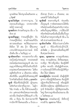 ญาณวิปปยุต ไญยธรรม๙๒
๙๒
ญาณทัศนะ ไดแกญาณในอริยมรรค ๔;
ดู วิสุทธิ
ญาณวิปปยุต ปราศจากญาณ, ไม
ประกอบดวยปญญา, ปราศจากปรีชา
หยั่งรู, ขาดความรู
ญาณสังวร สํารวมดวยญาณ (ขอ ๓ ใน
สังวร ๕)
ญาตปริญญา กําหนดรูขั้นรูจัก คือ
กําหนดรูสิ่งนั้นๆ ตามลักษณะที่เปน
สภาวะของมันเอง พอใหแยกออกจาก
สิ่งอื่นๆ ได เชน รูวา นี้คือเวทนา
เวทนามีลักษณะเสวยอารมณ ดังนี้
เปนตน (ขอ ๑ ในปริญญา ๓)
ญาตัตถจริยา พระพุทธจริยาเพื่อ
ประโยชนแกพระญาติ, ทรงประพฤติ
ประโยชนแกพระประยูรญาติ เชน ทรง
อนุญาตใหพระญาติที่เปนเดียรถียเขา
มาอุปสมบทในพระพุทธศาสนา ไมตอง
อยูติตถิยปริวาส ๔ เดือนกอน เหมือน
เดียรถียอื่น และเสด็จไปหามพระญาติที่
วิวาทกันดวยเรื่องน้ํา เปนตน; ดู พุทธจริยา
ญาติ พี่นองที่ยังนับรูกันได, ผูรวมสาย
โลหิตกันทางบิดาหรือมารดา, ในฎีกา
วินัย ทานนับ ๗ ชั้น ทั้งขางบนและขาง
ลาง แตตามปกติจะไมพบมากหลายชั้น
อยางนั้น ปจจุบันทานใหนับญาติ ๗ ชั้น
หรือ ๗ ชั่วคน คือ นับทางมารดาก็ดี
ทางบิดาก็ดี ชั้นตนเองเปน ๑ ขางบน ๓
(ถึงทวด) ขางลาง ๓ (ถึงเหลน), เขย
และสะใภ ไมนับเปนญาติ
ญาติพลี สงเคราะหญาติ, ชวยเหลือ
เกื้อกูลญาติ, การจัดสรรสละรายไดหรือ
ทรัพยสวนหนึ่งเปนทุนสําหรับการชวย
เหลือเกื้อกูลญาติพี่นอง, การใชรายได
หรือทรัพยสวนหนึ่งเพื่อเอื้อเฟอเกื้อกูล
กันในดานการสงเคราะหญาติ (ขอ ๑ ใน
พลี ๕ อยางแหงโภคอาทิยะ ๕)
ญาติสาโลหิต พี่นองรวมสายโลหิต
(ญาติ = พี่นองที่ยังนับรูกันได,
สาโลหิต = ผูรวมสายเลือดคือญาติที่
สืบสกุลมาโดยตรง)
ญายะ, ญายธรรม ความถูกตองชอบ
ธรรม, ความยุติธรรม, สิ่งที่สมเหตุผล,
ทางที่ถูก, วิธีการที่ถูกตอง, ขอปฏิบัติที่
ถูกตอง หมายถึง อริยอัฏฐังคิกมรรค,
ภาวะอันจะลุถึงไดดวยขอปฏิบัติที่ถูก
ตอง ไดแก นิพพาน
ายปฏิปนฺโน (พระสงฆ) เปนผูปฏิบัติ
ถูกทาง หรือปฏิบัติเปนธรรม คือปฏิบัติ
ปฏิปทาที่จะใหเกิดความรู หรือปฏิบัติ
เพื่อไดความรูธรรม ปฏิบัติเพื่อออกจาก
ทุกข อีกนัยหนึ่งวา ปฏิบัติมุงธรรมเปน
ใหญ ถือความถูกตองเปนประมาณ (ขอ
๓ ในสังฆคุณ ๙)
ไญยธรรม ธรรมอันควรรู, สิ่งที่ควรรู
ควรเขาใจ; เญยธรรม ก็เขียน
 