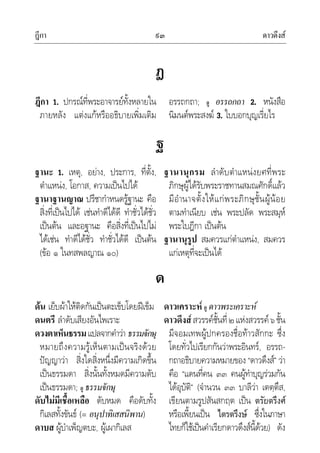 ฎีกา ดาวดึงส๙๓
ฎ
ฎีกา 1. ปกรณที่พระอาจารยทั้งหลายใน
ภายหลัง แตงแกหรืออธิบายเพิ่มเติม
อรรถกถา; ดู อรรถกถา 2. หนังสือ
นิมนตพระสงฆ 3. ใบบอกบุญเรี่ยไร
ฐ
ฐานะ 1. เหตุ, อยาง, ประการ, ที่ตั้ง,
ตําแหนง, โอกาส, ความเปนไปได
ฐานาฐานญาณ ปรีชากําหนดรูฐานะ คือ
สิ่งที่เปนไปได เชนทําดีไดดี ทําชั่วไดชั่ว
เปนตน และอฐานะ คือสิ่งที่เปนไปไม
ไดเชน ทําดีไดชั่ว ทําชั่วไดดี เปนตน
(ขอ ๑ ในทสพลญาณ ๑๐)
ฐานานุกรม ลําดับตําแหนงยศที่พระ
ภิกษุผูไดรับพระราชทานสมณศักดิ์แลว
มีอํานาจตั้งใหแกพระภิกษุชั้นผูนอย
ตามทําเนียบ เชน พระปลัด พระสมุห
พระใบฎีกา เปนตน
ฐานานุรูป สมควรแกตําแหนง, สมควร
แกเหตุที่จะเปนได
ด
ดน เย็บผาใหติดกันเปนตะเข็บโดยฝเข็ม
ดนตรี ลําดับเสียงอันไพเราะ
ดวงตาเห็นธรรมแปลจากคําวา ธรรมจักษุ
หมายถึงความรูเห็นตามเปนจริงดวย
ปญญาวา สิ่งใดสิ่งหนึ่งมีความเกิดขึ้น
เปนธรรมดา สิ่งนั้นทั้งหมดมีความดับ
เปนธรรมดา; ดู ธรรมจักษุ
ดับไมมีเชื้อเหลือ ดับหมด คือดับทั้ง
กิเลสทั้งขันธ (= อนุปาทิเสสนิพาน)
ดาบส ผูบําเพ็ญตบะ, ผูเผากิเลส
ดาวเคราะห ดู ดาวพระเคราะห
ดาวดึงสสวรรคชั้นที่๒แหงสวรรค๖ชั้น
มีจอมเทพผูปกครองชื่อทาวสักกะ ซึ่ง
โดยทั่วไปเรียกกันวาพระอินทร, อรรถ-
กถาอธิบายความหมายของ “ดาวดึงส” วา
คือ “แดนที่คน ๓๓ คนผูทําบุญรวมกัน
ไดอุบัติ” (จํานวน ๓๓ บาลีวา เตตฺตึส,
เขียนตามรูปสันสกฤต เปน ตรัยตรึงศ
หรือเพี้ยนเปน ไตรตรึงษ ซึ่งในภาษา
ไทยก็ใชเปนคําเรียกดาวดึงสนี้ดวย) ดัง
 