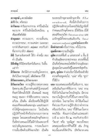 ดาวฤกษ เดน๙๕
๙๕
ดาวฤกษ ดู ดาวนักษัตร
ดําริ คิด, ตริตรอง
ดําริชอบ ดําริออกจากกาม ดําริในอันไม
พยาบาท ดําริในอันไมเบียดเบียน; ดู
สัมมาสังกัปปะ
ดําฤษณา ความอยาก, ความดิ้นรน,
ความปรารถนา, ความเสนหา (แผลงมา
จากคําสันสกฤตวา ตฤษณา ตรงกับคํา
ที่มาจากบาลีวา ตัณหา)
ดิถี วันตามจันทรคติ ใชวา ค่ําหนึ่ง สอง
ค่ํา เปนตน
ดิถีเพ็ญ ดิถีมีพระจันทรเต็มดวง, วันขึ้น
๑๕ ค่ํา
ดิรัจฉาน สัตวมีรางกายเจริญโดยขวาง,
สัตวเวนจากมนุษย; เดียรัจฉาน ก็ใช
ดิรัจฉานกถา ดู ติรัจฉานกถา
ดิรัจฉานวิชา ความรูที่ขวางตอทางพระ
นิพพานเชนรูในการทําเสนหรูเวทมนตร
ที่จะทําใหคนถึงวิบัติ เปนหมอผี หมอดู
หมองู หมอยา ทําพิธีบวงสรวง บนบาน
แกบน เปนตน เมื่อเรียนหรือใชปฏิบัติ
ตนเองก็หลงเพลินหมกมุน และสวนมาก
ทําใหผูคนลุมหลงงมงาย ไมเปนอัน
ปฏิบัติกิจหนาที่หรือประกอบการตาม
เหตุผล โดยเฉพาะตัวพระภิกษุก็จะขวาง
กั้นขัดถวงตนเองใหไมมีกําลังและเวลาที่
จะบําเพ็ญสมณธรรม, การงดเวนจาก
การเลี้ยงชีพดวยดิรัจฉานวิชา เปนศีล
ของพระภิกษุตามหลักมหาศีล (ที.สี.๙/
๑๙–๒๕/๑๑–๑๕), ศีลนี้สําเร็จดวยการ
ปฏิบัติตามสิกขาบทในพระวินัยปฎกขอที่
กําหนดแกภิกษุทั้งหลาย มิใหเรียน มิให
สอนดิรัจฉานวิชา (วินย.๗/๑๘๓-๔/๗๑) และ
แกภิกษุณีทั้งหลายเชนเดียวกัน (วินย.๓/
๓๒๒/๑๗๗;๓๒๕/๑๗๘);ดูจูฬมัชฌิมมหาศีล
ดึกดําบรรพ ครั้งเกากอน, ครั้งโบราณ
ดุษณีภาพความเปนผูนิ่ง
ดุสิต สวรรคชั้นที่ ๔ แหงสวรรค ๖ ชั้น มี
ทาวสันดุสิตเทวราชปกครอง สวรรคชั้นนี้
เปนที่สถิตของพระโพธิสัตวกอนจุติลงมา
สูมนุษยโลกและตรัสรูในพระชาติสุดทาย
ดูกร, ดูกอน คําเอยเรียกใหเตรียมตัวฟง
ความที่จะพูดตอไป, “แนะ” หรือ “ดูรา”
ก็ใชบาง
เดน ของเศษของเหลือที่ไมตองการ, ของ
เหลืออันเกินจากที่ตองการ; “เดน” ตาม
ที่เขาใจกันในภาษาไทยปจจุบัน มีความ
หมายไมสูตรงกับที่ใชในทางพระวินัย
อยางนอย ในภาษาไทย มักใชแตในแง
ที่พวงมากับความรูสึกเชิงวาต่ําทราม
หรือนารังเกียจ, “เดน” ที่ใชกันมาในทาง
พระวินัย พึงแยกวาเปนคําแปลของคํา
บาลี ๒ อยาง คือ ๑. ตรงกับคําบาลีวา
“วิฆาส” หรือ “อุจฉิฏ” หมายถึงของ
เศษของเหลือจากที่กินที่ใช เชน ภิกษุ
พบเนื้อเดนที่สัตวกิน (สีหวิฆาส-เดน
 