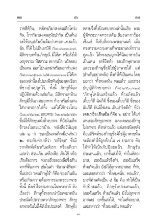 เดน เดน๙๖
๙๖
ราชสีหกิน, พยัคฆวิฆาส-เดนเสือโครง
กิน, โกกวิฆาส-เดนสุนัขปากิน เปนตน)
จะใหอนุปสัมบันตมยางทอดแกงแลว
ฉัน ก็ได ไมเปนอาบัติ (วินย.๑/๑๓๗/๑๐๙),
มีสิกขาบทหามภิกษุณี มิใหเท หรือสั่งให
เทอุจจาระ ปสสาวะ หยากเยื่อ หรือของ
เปนเดน ออกไปนอกฝาหรือนอกกําแพง
(วินย.๓/๑๗๕/๑๐๖, และ๓/๑๗๘/๑๐๘ มิใหเท
ของเหลานี้ลงไปบนพืชพันธุของสดเขียว
ที่ชาวบานปลูกไว, ทั้งนี้ ภิกษุก็ตอง
ปฏิบัติตามดวยเชนกัน), มีสิกขาบทหาม
ภิกษุมิใหเอาเศษอาหาร กาง หรือน้ําเดน
ใสบาตรออกไปทิ้ง แตใหใชกระโถน
(วินย.๗/๕๔/๒๒; และตาม วินย.๒/๘๕๖/๕๕๗
ซึ่งมิใหภิกษุเทน้ําลางบาตร ที่ยังมีเมล็ด
ขาวลงในละแวกบาน หนังสือวินัยมุข
เลม ๒ วา “ของเปนเดนก็เหมือนกัน”)
๒. ตรงกับคําบาลีวา “อติริตฺต” ซึ่งมี
รากศัพทเดียวกับอติเรก หรืออดิเรก
แปลวา สวนเกิน เหลือเฟอ เกินใช หรือ
เกินตองการ หมายถึงของเหลือซึ่งเกิน
จากที่ตองการ เชนในคํา “คิลานาติริตฺต”
ที่แปลวา “เดนภิกษุไข” ก็คือ ของเกินฉัน
หรือเกินความตองการของพระอาพาธ
ทั้งนี้ พึงเขาใจตามความในพระบาลี ดัง
เรื่องวา ภิกษุทั้งหลายนําบิณฑบาตอัน
ประณีตไปถวายพวกภิกษุอาพาธ ภิกษุ
อาพาธฉันไมไดดังใจประสงค ภิกษุทั้ง
หลายจึงทิ้งบิณฑบาตเหลานั้นเสีย พระ
ผูมีพระภาคทรงสดับเสียงนกการอง
เซ็งแซ จึงรับสั่งถามพระอานนท เมื่อ
ทรงทราบความตามที่พระอานนทกราบ
ทูลแลว ไดทรงอนุญาตใหฉันอาหารอัน
เปนเดน (อติริตต) ของภิกษุอาพาธ
และของภิกษุซึ่งมิใชผูอาพาธได แต
(สําหรับอยางหลัง) พึงทําใหเปนเดน โดย
บอกวา “ทั้งหมดนั่น พอแลว” และทรง
บัญญัติสิกขาบทวา (วินย.๒/๕๐๐/๓๒๘)
“ภิกษุใดฉันเสร็จแลว หามภัตแลว
เคี้ยวก็ดี ฉันก็ดี ซึ่งของเคี้ยวก็ดี ซึ่งของ
ฉันก็ดี อันมิใชเดน เปนปาจิตตีย”, ที่วา
เดนหรือเกินฉัน ก็คือ ๒ อยาง ไดแก
เดนของภิกษุอาพาธ และเดนของภิกษุ
ไมอาพาธ ดังกลาวแลว แตเดนชนิดหลัง
คืออติริตตของภิกษุซึ่งมิใชผูอาพาธนั้น
จะตองทําใหถูกตองใน ๗ ประการ คือ
ไดทําใหเปนกัปปยะแลว, ภิกษุรับ
ประเคนแลว, ยกขึ้นสงให, ทําในหัตถ-
บาส, เธอฉันแลวจึงทํา, เธอฉันเสร็จ
หามภัตแลว ยังมิไดลุกจากอาสนะ ก็ทํา,
และเธอกลาววา “ทั้งหมดนั่น พอแลว”,
บางทีทานตัดเปน ๕ ขอ คือ ทําใหเปน
กัปปยะแลว, ภิกษุรับประเคนแลว,
(เธอฉันเสร็จ หามภัตแลว ยังไมลุกจาก
อาสนะ) ยกขึ้นสงให, ทําในหัตถบาส,
และกลาววา “ทั้งหมดนั่น พอแลว”
 