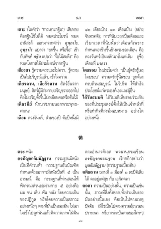 เดาะ ตถตา๙๗
๙๗
เดาะ (ในคําวา “การเดาะกฐิน”) เสียหาย
คือกฐินใชไมได หมดประโยชน หมด
อานิสงส ออกมาจากคําวา อุพฺภาโร,
อุทฺธาโร แปลวา “ยกขึ้น หรือรื้อ” เขา
กับศัพท กฐิน แปลวา “รื้อไมสะดึง” คือ
หมดโอกาสไดประโยชนจากกฐิน
เดียงสา รูความควรและไมควร, รูความ
เปนไปบริบูรณแลว, เขาใจความ
เดียรฉาน, เดียรัจฉาน สัตวอื่นจาก
มนุษย, สัตวผูมีรางกายเจริญขวางออกไป
คือไมเจริญตั้งขึ้นไปเหมือนคนหรือตนไม
เดียรถีย นักบวชภายนอกพระพุทธ-
ศาสนา
เดือน ดวงจันทร, สวนของป คือปหนึ่งมี
๑๒ เดือนบาง ๑๓ เดือนบาง (อยาง
จันทรคติ); การที่นับเวลาเปนเดือนและ
เรียกเวลาที่นับนั้นวาเดือนก็เพราะ
กําหนดเอาขางขึ้นขางแรมของเดือน คือ
ดวงจันทรเปนหลักมาตั้งแตเดิม ดูชื่อ
เดือนที่ มาตรา
โดยชอบ ในประโยควา “เปนผูตรัสรูเอง
โดยชอบ” ความตรัสรูนั้นชอบ ถูกตอง
ครบถวนสมบูรณ ไมวิปริต ใหสําเร็จ
ประโยชนแกพระองคเองและผูอื่น
ไดรับสมมติ ไดรับมติเห็นชอบรวมกัน
ของที่ประชุมสงฆตั้งใหเปนเจาหนาที่
หรือทํากิจที่สงฆมอบหมาย อยางใด
อยางหนึ่ง
ต
ตจะ หนัง
ตจปญจกกัมมัฏฐาน กรรมฐานมีหนัง
เปนที่คํารบหา กรรมฐานอันบัณฑิต
กําหนดดวยอาการมีหนังเปนที่ ๕ เปน
อารมณ คือ กรรมฐานที่ทานสอนให
พิจารณาสวนของรางกาย ๕ อยางคือ
ผม ขน เล็บ ฟน หนัง โดยความเปน
ของปฏิกูล หรือโดยความเปนสภาวะ
อยางหนึ่งๆ ตามที่มันเปนของมัน ไมเอา
ใจเขาไปผูกพันแลวคิดวาดภาพใฝฝน
ตามอํานาจกิเลส พจนานุกรมเขียน
ตจปญจกกรรมฐาน เรียกอีกอยางวา
มูลกัมมัฏฐาน (กรรมฐานเบื้องตน)
ตติยฌาน ฌานที่ ๓ มีองค ๒ ละปติเสีย
ได คงอยูแตสุข กับ เอกัคคตา
ตถตา ความเปนอยางนั้น, ความเปนเชน
นั้น, ภาวะที่สิ่งทั้งหลายทั้งปวงเปนของ
มันอยางนั้นเอง คือเปนไปตามเหตุ
ปจจัย (มิใชเปนไปตามความออนวอน
ปรารถนา หรือการดลบันดาลของใครๆ)
 