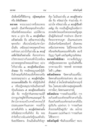 ตถาคต ตทังควิมุตติ๙๘
๙๘
เปนชื่อหนึ่งที่ใชเรียกกฎ ปฏิจจสมุปบาท
หรือ อิทัปปจจยตา
ตถาคต พระนามอยางหนึ่งของพระ
พุทธเจา เปนคําที่พระพุทธเจาทรงเรียก
หรือตรัสถึงพระองคเอง แปลไดความ
หมาย ๘ อยาง คือ ๑. พระผูเสด็จมา
แลวอยางนั้น คือ เสด็จมาทรงบําเพ็ญ
พุทธจริยา เพื่อประโยชนแกชาวโลก
เปนตน เหมือนอยางพระพุทธเจาพระ
องคกอนๆ อยางไรก็อยางนั้น ๒.พระผู
เสด็จไปแลวอยางนั้น คือทรงทําลาย
อวิชชาสละปวงกิเลสเสด็จไปเหมือน
อยางพระพุทธเจาพระองคกอนๆ อยาง
ไรก็อยางนั้น ๓. พระผูเสด็จมาถึงตถ-
ลักษณะ คือ ทรงมีพระญาณหยั่งรูเขา
ถึงลักษณะที่แทจริงของสิ่งทั้งหลายหรือ
ของธรรมทุกอยาง ๔. พระผูตรัสรูตถ-
ธรรมตามที่มันเปน คือ ตรัสรูอริยสัจจ
๔ หรือปฏิจจสมุปบาทอันเปนธรรมที่
จริงแทแนนอน ๕. พระผูทรงเห็นอยาง
นั้น คือ ทรงรูเทาทันสรรพอารมณที่
ปรากฏแกหมูสัตวทั้งเทพและมนุษย ซึ่ง
สัตวโลกตลอดถึงเทพถึงพรหมได
ประสบและพากันแสวงหา ทรงเขาใจ
สภาพที่แทจริง ๖. พระผูตรัสอยางนั้น
(หรือมีพระวาจาที่แทจริง) คือ พระ
ดํารัสทั้งปวงนับแตตรัสรูจนเสด็จดับ
ขันธปรินิพพาน ลวนเปนสิ่งแทจริงถูก
ตอง ไมเปนอยางอื่น ๗. พระผูทําอยาง
นั้น คือ ตรัสอยางใด ทําอยางนั้น ทํา
อยางใด ตรัสอยางนั้น ๘. พระผูเปนเจา
(อภิภู) คือ ทรงเปนผูใหญยิ่งเหนือกวา
สรรพสัตวตลอดถึงพระพรหมที่สูงสุด
เปนผูเห็นถองแท ทรงอํานาจ เปนราชา
ที่พระราชาทรงบูชา เปนเทพแหงเทพ
เปนอินทรเหนือพระอินทร เปนพรหม
เหนือประดาพรหม ไมมีใครจะอาจวัด
หรือจะทัดเทียมพระองคดวยศีล สมาธิ
ปญญา วิมุตติ และวิมุตติญาณทัสสนะ
ตถาคตโพธิสัทธา ความเชื่อปญญา
ตรัสรูของพระตถาคต (ผูกเปนศัพทขึ้น
จากความบาลีวา “สทฺทหติ ตถาคตสฺส
โพธึ”); ดู สัทธา
ตทังคนิพพาน “นิพพานดวยองคนั้น”,
นิพพานดวยองคธรรมจําเพาะ เชน มอง
เห็นขันธ ๕ โดยไตรลักษณแลวหายทุกข
รอน ใจสงบสบายมีความสุขอยูตลอดชั่ว
คราวนั้นๆ, นิพพานเฉพาะกรณี
ตทังคปหาน “การละดวยองคนั้น”, การ
ละกิเลสดวยองคธรรมที่จําเพาะกันนั้น
คือละกิเลสดวยองคธรรมจําเพาะที่เปน
คูปรับกัน แปลงายๆ วา “การละกิเลส
ดวยธรรมที่เปนคูปรับ” เชน ละโกรธ
ดวยเมตตา (แปลกันมาวา “การละกิเลส
ไดชั่วคราว”)
ตทังควิมุตติ “พนดวยองคนั้นๆ” หมาย
 
