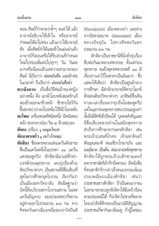 ตะเบ็งมาน ตักสิลา๑๐๐
๑๐๐
ตอน ศิษยก็วาตามวาซ้ําๆ จนจําได แลว
อาจารยอธิบายใหเขาใจ หรืออาจารย
กําหนดใหนําไปทอง แลวมาวาใหอาจารย
ฟง เมื่อศิษยจําไดและเขาใจแมนยําแลว
อาจารยก็สอนหรือใหรับสวนที่กําหนด
ใหมไปทองเพิ่มตอไปทุกๆ วัน วันละ
มากหรือนอยแลวแตความสามารถของ
ศิษย นี่เรียกวา ตอหนังสือ และมักตอ
ในเวลาค่ํา จึงเรียกวา ตอหนังสือค่ํา
ตะเบ็งมาน เปนชื่อวิธีหมผาของหญิง
อยางหนึ่ง คือ เอาผาโอบหลังสอดรักแร
สองขางออกมาขางหนา ชักชายไขวกัน
ขึ้นพาดบาปกลงไปเหน็บไวที่ผาโอบหลัง
ตะโพน เครื่องดนตรีชนิดหนึ่ง มีหนังสอง
หนา ตรงกลางปอง ริม ๒ ขางสอบลง
ตักกะ เปรียง; ดู เบญจโครส
ตักบาตรเทโว ดู เทโวโรหณะ
ตักสิลา ชื่อนครหลวงแหงแควนคันธาระ
ซึ่งเปนแควนหนึ่งในบรรดา ๑๖ แควน
แหงชมพูทวีป ตักสิลามีมาแตดึกดํา-
บรรพกอนพุทธกาล เคยรุงเรืองดวย
ศิลปวิทยาตางๆ เปนสถานที่มีชื่อเสียงที่
สุดในการศึกษายุคโบราณ เรียกกันวา
เปนเมืองมหาวิทยาลัย สันนิษฐานวา
บัดนี้คือบริเวณซากโบราณสถาน ในเขต
แควนปญจาบ ของประเทศปากีสถาน
อยูหางออกไปประมาณ ๒๗ กม. ทาง
ทิศตะวันตกเฉียงเหนือของราวัลปนดิ
(Rawalpindi) เมืองหลวงเกา และหาง
จากอิสลามะบาด (Islamabad) เมือง
หลวงปจจุบัน ไปทางทิศตะวันตก
ประมาณ ๒๓ กม.
ตักสิลาเปนราชธานีที่มั่งคั่งรุงเรือง
สืบตอกันมาหลายศตวรรษ ตั้งแตกอน
พุทธกาล จนถึงพุทธศตวรรษที่ ๑๑ มี
เรื่องราวเลาไวในชาดกเปนอันมาก ซึ่ง
แสดงใหเห็นวา ตักสิลาเปนศูนยกลาง
การศึกษา มีสํานักอาจารยทิศาปาโมกข
สั่งสอนศิลปวิทยาตางๆ แกศิษยซึ่งเดิน
ทางมาเลาเรียนจากทุกถิ่นในชมพูทวีป
แตในยุคกอนพุทธกาลชนวรรณะสูงเทา
นั้นจึงมีสิทธิเขาเรียนได บุคคลสําคัญและ
มีชื่อเสียงหลายทานในสมัยพุทธกาล
สําเร็จการศึกษาจากนครตักสิลา เชน
พระเจาปเสนทิโกศล เจามหาลิจฉวี
พันธุลเสนาดี หมอชีวกโกมารภัจ และ
องคุลิมาล เปนตน ตอมาภายหลังพุทธกาล
ตักสิลาไดถูกพระเจาอเล็กซานเดอร
มหาราชกษัตริยกรีกยึดครอง มีหนังสือ
ที่คนชาติกรีกกลาวถึงขนบธรรมเนียม
ประเพณีของเมืองตักสิลา เชนวา
ประชาชนชาวตักสิลา ถาเปนคนยากจน
ไมสามารถจะปลูกฝงธิดาใหมีเหยาเรือน
ตามประเพณีได ก็นําธิดาไปขายที่ตลาด
โดยเปาสังขตีกลองเปนอาณัติสัญญาณ
ประชาชนก็พากันมาลอมดู ถาผูใดชอบ
 