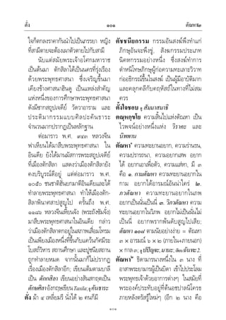 ตั่ง ตัณหา๒๑๐๑
๑๐๑
ใจก็ตกลงราคากันนําไปเปนภรรยา หญิง
ที่สามีตายจะตองเผาตัวตายไปกับสามี
นับแตสมัยพระเจาอโศกมหาราช
เปนตนมา ตักสิลาไดเปนนครที่รุงเรือง
ดวยพระพุทธศาสนา ซึ่งเจริญขึ้นมา
เคียงขางศาสนาฮินดู เปนแหลงสําคัญ
แหงหนึ่งของการศึกษาพระพุทธศาสนา
ดังมีซากสถูปเจดีย วัดวาอาราม และ
ประติมากรรมแบบศิลปะคันธาระ
จํานวนมากปรากฏเปนหลักฐาน
ตอมาราว พ.ศ. ๙๔๓ หลวงจีน
ฟาเหียนไดมาสืบพระพุทธศาสนา ใน
อินเดีย ยังไดมานมัสการพระสถูปเจดีย
ที่เมืองตักสิลา แสดงวาเมืองตักสิลายัง
คงบริบูรณดีอยู แตตอมาราว พ.ศ.
๑๐๕๐ ชนชาติฮั่นยกมาตีอินเดียและได
ทําลายพระพุทธศาสนา ทําใหเมืองตัก-
สิลาพินาศสาปสูญไป ครั้นถึง พ.ศ.
๑๑๘๖ หลวงจีนเหี้ยนจัง (พระถังซัมจั๋ง)
มาสืบพระพุทธศาสนาในอินเดีย กลาว
วาเมืองตักสิลาตกอยูในสภาพเสื่อมโทรม
เปนเพียงเมืองหนึ่งที่ขึ้นกับแควนกัศมีระ
โบสถวิหาร สถานศึกษา และปูชนียสถาน
ถูกทําลายหมด จากนั้นมาก็ไมปรากฏ
เรื่องเมืองตักสิลาอีก; เขียนเต็มตามบาลี
เปน ตักกสิลา เขียนอยางสันสกฤตเปน
ตักษศิลาอังกฤษเขียนTaxila;ดูคันธาระ
ตั่ง มา ๔ เหลี่ยมรี นั่งได ๒ คนก็มี
ตัชชนียกรรม กรรมอันสงฆพึงทําแก
ภิกษุอันจะพึงขู, สังฆกรรมประเภท
นิคหกรรมอยางหนึ่ง ซึ่งสงฆทําการ
ตําหนิโทษภิกษุผูกอความทะเลาะวิวาท
กออธิกรณขึ้นในสงฆ เปนผูมีอาบัติมาก
และคลุกคลีกับคฤหัสถในทางที่ไมสม
ควร
ตั้งใจชอบ ดู สัมมาสมาธิ
ตณฺหกฺขโย ความสิ้นไปแหงตัณหา เปน
ไวพจนอยางหนึ่งแหง วิราคะ และ
นิพพาน
ตัณหา๑
ความทะยานอยาก, ความรานรน,
ความปรารถนา, ความอยากเสพ อยาก
ได อยากเอาเพื่อตัว, ความแสหา, มี ๓
คือ ๑. กามตัณหา ความทะยานอยากใน
กาม อยากไดอารมณอันนาใคร ๒.
ภวตัณหา ความทะยานอยากในภพ
อยากเปนนั่นเปนนี่ ๓. วิภวตัณหา ความ
ทะยานอยากในวิภพ อยากไมเปนนั่นไม
เปนนี่ อยากพรากพนดับสูญไปเสีย;
ตัณหา ๑๐๘ ตามนัยอยางงาย = ตัณหา
๓ อารมณ ๖ ๒ (ภายใน+ภายนอก)
กาล๓; ดูปปญจะ,มานะ;เทียบฉันทะ2.
ตัณหา๒
ธิดามารนางหนึ่งใน ๓ นาง ที่
อาสาพระยามารผูเปนบิดา เขาไปประโลม
พระพุทธเจาดวยอาการตางๆ ในสมัยที่
พระองคประทับอยูที่ตนอชปาลนิโครธ
ภายหลังตรัสรูใหมๆ (อีก ๒ นาง คือ
 