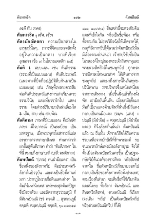 ตัณหาจริต ตัมพปณณิ๑๐๒
๑๐๒
อรดี กับ ราคา)
ตัณหาจริต ดู จริต,จริยา
ตัตรมัชฌัตตตา ความเปนกลางใน
อารมณนั้นๆ, ภาวะที่จิตและเจตสิกตั้ง
อยูในความเปนกลาง บางทีเรียก
อุเบกขา (ขอ ๗ ในโสภณเจตสิก ๒๕)
ตันติ 1. แบบแผน เชน ตันติธรรม
(ธรรมที่เปนแบบแผน) ตันติประเพณี
(แนวทางที่ยึดถือปฏิบัติสืบกันมาเปน
แบบแผน) เชน ภิกษุทั้งหลายควรสืบ
ตอตันติประเพณีแหงการเลาเรียนพระ
ธรรมวินัย และเที่ยวจาริกไป แสดง
ธรรม โดยดํารงอิริยาบถอันนาเลื่อมใส
2. เสน, สาย เชน สายพิณ
ตันติภาษา ภาษาที่มีแบบแผน คือมีหลัก
ภาษา มีไวยากรณ เปนระเบียบ เปน
มาตรฐาน; เมื่อพระพุทธโฆสาจารยแปล
อรรถกถาจากภาษาสิงหล ทานกลาววา
ยกขึ้นสูตันติภาษา คําวา “ตันติภาษา” ใน
ที่นี้หมายถึงภาษาบาลี (บาลี:ตนฺติภาสา)
ตัมพปณณิ “(เกาะ) คนฝามือแดง” เปน
ชื่อหนึ่งของลังกาทวีป คือประเทศศรี-
ลังกาในปจจุบัน และคงเปนชื่อที่เกาแก
มาก ปรากฏในรายชื่อดินแดนตางๆ ใน
คัมภีรมหานิทเทส แหงพระสุตตันตปฎก
ซึ่งมีชวาดวย และถัดจากสุวรรณภูมิ ก็
มีตัมพปณณิ (ชว คจฺฉติ … สุวณฺณภูมึ
คจฺฉติ ตมฺพปณฺณึ คจฺฉติ, ขุ.ม.๒๙/๒๕๔/
๑๘๘, ๘๑๐/๕๐๔) ชื่อเหลานี้จะตรงกับดิน
แดนที่เขาใจกัน หรือเปนชื่อพอง หรือ
ตั้งตามกัน ไมอาจวินิจฉัยใหเด็ดขาดได,
เหตุที่ลังกาทวีปไดนามวาตัมพปณณินั้น
มีเรื่องตามตํานานวา เจาชายวิชัยซึ่งเปน
โอรสองคใหญของพระเจาสีหพาหุและ
พระนางสีหสีวลีในชมพูทวีป ถูกพระ
ราชบิดาลงโทษเนรเทศ ไดเดินทางจาก
ชมพูทวีป และมาถึงเกาะนี้ในวันพุทธ-
ปรินิพพาน ราชบริพารซึ่งเหน็ดเหนื่อย
จากการเดินทาง เมื่อขึ้นฝงแลวก็ลงนั่ง
พัก เอามือยันพื้นดิน เมื่อยกมือขึ้นมา
มือก็เปอนแดงดวยดินที่นั่นซึ่งมีสีแดง
กลายเปนคนมือแดง (ตมฺพ [แดง] +
ปณฺณี [มีฝามือ] = ตมฺพปณฺณี [มีฝามือ
แดง]) ก็จึงเรียกถิ่นนั้นวา ตัมพปณณิ
แลว ณ ถิ่นนั้น เจาชายวิชัยไดรับความ
ชวยเหลือจากยักษิณีที่รักพระองค รบ
ชนะพวกยักษแหงเมืองลังกาปุระ จึงได
ตั้งเมืองตัมพปณณินครขึ้น เปนปฐม-
กษัตริยตนวงศของชาวสีหล หรือสิงหฬ
จากนั้น ชื่อตัมพปณณิก็ขยายออกไป
กลายเปนชื่อของทั้งเกาะหรือทั้งประเทศ,
ตามเรื่องที่เลามา จะเห็นชื่อที่ใชเรียกดิน
แดนนี้ครบ ทั้งลังกา ตัมพปณณิ และ
สีหลหรือสิงหฬ, ตามพปณณิ ก็เรียก
(จะเติม ‘ทวีป’ เปนตัมพปณณิทวีป
หรือตามพปณณิทวีป ก็ได)
 