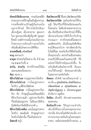 ตัสสปาปยสิกากรรม ติตถิยปริวาส๑๐๓
๑๐๓
ตัสสปาปยสิกากรรม กรรมอันสงฆพึง
ทําเพราะความที่ภิกษุนั้นเปนผูเลวทราม,
กรรมนี้สงฆทําแกภิกษุผูเปนจําเลยใน
อนุวาทาธิกรณ ใหการกลับไปกลับมา
เดี๋ยวปฏิเสธ เดี๋ยวสารภาพ พูดถลาก
ไถล พูดกลบเกลื่อนขอที่ถูกซัก พูดมุสา
ซึ่งหนา สงฆทํากรรมนี้แกเธอเปนการลง
โทษตามความผิดแมวาเธอจะไมรับ
หรือเพื่อเพิ่มโทษจากอาบัติที่ตอง
ตามพปณณิ ดู ตัมพปณณิ
ตาลุ เพดานปาก
ตาลุชะ อักษรเกิดที่เพดาน คือ อิ อี และ
จฉชฌกับทั้ง ย
ตํารับ, ตําหรับ ตําราที่กําหนดไวเปน
เฉพาะแตละเรื่องละราย
ติกะ หมวด ๓
ติจีวรวิปปวาส การอยูปราศจากไตรจีวร
ติจีวรอวิปปวาส การไมอยูปราศจาก
ไตรจีวร; ดู ติจีวราวิปปวาส
ติจีวราวิปปวาส การไมอยูปราศจากไตร-
จีวร คือ ภิกษุอยูในแดนที่สมมติเปน
ติจีวราวิปปวาสแลว อยูหางจากไตรจีวร
ก็ไมเปนอันอยูปราศ ไมตองอาบัติดวย
นิสสัคคิยปาจิตตียสิกขาบทที่ ๑
ติจีวราวิปปวาสสีมา แดนไมอยูปราศจาก
ไตรจีวร สมมติแลว ภิกษุอยูหางจาก
ไตรจีวรในสีมานั้น ก็ไมเปนอันปราศ
ติณชาติ หญา
ติณวัตถารกวิธี วิธีแหง ติณวัตถารกวินัย
ติณวัตถารกวินัย ระเบียบดังกลบไวดวย
หญา ไดแกกิริยาที่ใหประนีประนอมกัน
ทั้งสองฝาย ไมตองชําระสะสางหาความ
เดิม เปนวิธีระงับอาปตตาธิกรณ ที่ใชใน
เมื่อจะระงับลหุกาบัติที่เกี่ยวกับภิกษุ
จํานวนมาก ตางก็ประพฤติไมสมควร
และซัดทอดกัน เปนเรื่องนุงนังซับซอน
ชวนใหทะเลาะวิวาท กลาวซัดลําเลิกกัน
ไปไมมีที่สุด จะระงับดวยวิธีอื่นก็จะเปน
เรื่องลุกลามไป เพราะถาจะสืบสวนสอบ
สวนปรับใหกันและกันแสดงอาบัติ ก็มี
แตจะทําใหอธิกรณรุนแรงยิ่งขึ้น จึง
ระงับเสียดวยติณวัตถารกวิธี คือแบบ
กลบไวดวยหญา ตัดตอนยกเลิกเสีย
ไมสะสางความหลังกันอีก
ติตถกร เจาลัทธิ หมายถึงคณาจารย ๖
คน คือ ๑.ปูรณกัสสป๒.มักขลิโคสาล๓.
อชิตเกสกัมพล ๔. ปกุทธกัจจายนะ ๕.
สัญชัยเวลัฏฐบุตร ๖. นิครนถนาฏบุตร
มักเรียกวา ครูทั้ง๖
ติตถิยะ เดียรถีย, นักบวชภายนอกพระ
พุทธศาสนา
ติตถิยปริวาส วิธีอยูกรรมสําหรับ
เดียรถียที่ขอบวชในพระพุทธศาสนา
กลาวคือ นักบวชในลัทธิศาสนาอื่น หาก
ปรารถนาจะบวชเปนภิกษุในพระพุทธ-
ศาสนา จะตองประพฤติปริวาสกอน ๔
 