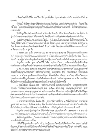 ญ
• ขอมูลใหมที่เก็บไวนั้น จะแกไข–ปรับปรุง–เพิ่มเติม ที่จุดไหนสวนใด อยางไร และเมื่อใด ก็ไดตาม
ปรารถนา
ถึงตอนนี้ ก็เห็นทางที่จะทําใหงานทําพจนานุกรมกาวตอไป แตก็ตองรอขั้นตอนสําคัญ คือจุดตั้งตน
ครั้งใหม ไดแกการพิมพขอมูลพจนานุกรมทั้งหมดในเลมหนังสือลงในคอมพิวเตอร ซึ่งตองใชเวลาและแรง
งานมากทีเดียว
ถามีขอมูลที่พิมพลงในคอมพิวเตอรไวพรอมแลว ถึงจะยังไมมีเวลาที่จะแกไข–ปรับปรุง–เพิ่มเติม ก็
อุนใจได เพราะสามารถเก็บรอไว มีโอกาสเมื่อใด ก็ทําไดเมื่อนั้น แตตองเริ่มขั้นเตรียมขอมูลนั้นใหไดกอน
ขณะที่ผูรวบรวมเรียบเรียงเองพิมพดีดไมเปน กับทั้งมีงานอื่นพันตัวนุงนัง ไมไดดําเนินการอันใดใน
เรื่องนี้ ก็ไดมีทานที่มีใจรักและทานที่มองเห็นประโยชน ไดพิมพขอมูล พจนานุกรมพุทธศาสน ฉบับประมวล
ศัพท ทั้งหมดของเลมหนังสือลงในคอมพิวเตอร ดวยความสมัครใจของตนเอง โดยมิไดนัดหมาย เทาที่ทราบ/
เทาที่พบ ๔ ราย เปน ๔ ชุด คือ
๑. พระมหาเจิม สุวโจ แหงสถาบันวิจัย มหาจุฬาลงกรณราชวิทยาลัย ไดเริ่มจัดทํางานนี้ตั้งแตระยะ
ตนๆ ของยุคแหงการพิมพดวยระบบคอมพิวเตอร ซึ่งทั้งอุปกรณและบุคลากรดานนี้ยังไมพรั่งพรอม ใชเวลา
หลายป จนในที่สุด ไดมอบขอมูลที่เตรียมเสร็จแลวแกผูรวบรวมเรียบเรียง เมื่อวันที่ ๒๘ พฤษภาคม ๒๕๔๑
ขอมูลที่พระมหาเจิม สุวโจ เตรียมไวนี้ ไดจัดวางรูปแบบเสร็จแลว รอเพียงงานขั้นที่จะสงเขาโรงพิมพ
รวมทั้งการตรวจครั้งสุดทาย นับวาพรอมพอสมควร แตผูรวบรวมเรียบเรียงก็ไมมีเวลาตรวจ เวลาก็ผานมาเรื่อยๆ
๒. รศ. ดร.สมศีล ฌานวังศะ ราชบัณฑิต ไดเตรียมขอมูลพจนานุกรมพุทธศาสน ฉบับประมวลศัพท
(พรอมทั้งพจนานุกรมพุทธศาสตร ฉบับประมวลธรรม) โดยบุตรหญิง–ชาย คือน.ส.ภาวนา ตั้งแตยังเปน
ด.ญ.ภาวนา ฌานวังศะ และนองชาย คือ นายปญญา ตั้งแตยังเปนด.ช.ปญญา ฌานวังศะ ไดชวยกันแบงเบา
ภาระดวยการพิมพขอมูลทั้งหมดของเลมหนังสือลงในคอมพิวเตอร ภายใตการดูแลของ ดร.สมศีล ฌานวังศะ
ซึ่งเปนผูตรวจความเรียบรอยและจัดรูปแบบขอมูลนั้นตามเลมหนังสืออีกทีหนึ่ง
๓. พระไตรปฎก (ในแผน CD – ระบบคอมพิวเตอร) ฉบับสมาคมศิษยเกา มหาจุฬาลงกรณราช-
วิทยาลัย ซึ่งเสร็จออกเผยแพรในชวงตนของ พ.ศ. ๒๕๔๓ ไดขอบรรจุ พจนานุกรมพุทธศาสตร ฉบับ
ประมวลธรรม และ พจนานุกรมพุทธศาสน ฉบับประมวลศัพท ไวในโปรแกรมดวย ผูจัดทําจึงไดพิมพขอมูล
ทั้งหมดของหนังสือทั้งสองเลมนั้นลงในคอมพิวเตอร แตเนื่องจากเปนขอมูลสําหรับโปรแกรมคอมพิวเตอร จึง
ไมไดจัดรูปแบบเพื่อการตีพิมพอยางเลมหนังสือ
๔. พจนานุกรมพุทธศาสน (ในแผน CD – ระบบคอมพิวเตอร) รุน ๑.๕ (ในโปรแกรมวา พจนานุกรม
พุทธศาสตร Version <1.2>) พ.ศ. ๒๕๔๔ จัดทําโดยคณะวิศวกรรมศาสตรคอมพิวเตอร มหาวิทยาลัยรังสิต
ซึ่งก็ไมไดจัดรูปแบบเพื่อการตีพิมพอยางเลมหนังสือ เพราะเปนขอมูลสําหรับโปรแกรมคอมพิวเตอร
ขอมูลทั้ง ๔ ชุดนี้ ผูจัดทําชุดนั้นๆ ไดนําศัพทตั้งและคําอธิบายทั้งหมดใน “ภาคผนวก” รวม ๒๔ หนา
๑๒๔ ศัพท ของฉบับเรียงพิมพระบบเกา มาแทรกเขาในเนื้อหาหลักของเลมตามลําดับอักษรเสร็จเรียบรอยดวย
เมื่อมีชุดขอมูลใหเลือก ก็แนนอนวาจะตองพิจารณาเฉพาะชุดที่จัดรูปแบบไวแลวเพื่อการตีพิมพอยาง
เลมหนังสือ คือชุดที่ ๑ และชุดที่ ๒
แตทั้งที่มีขอมูลนั้นแลว เวลาก็ผานไปๆ โดยผูรวบรวมเรียบเรียงมิไดดําเนินการใดๆ เพราะวาแมจะมี
ขอมูลครบทั้งหมดแลว แตก็ยังมีงานสุดทายในขั้นสงโรงพิมพ โดยเฉพาะการพิสูจนอักษร (ตรวจปรูฟ) ตลอด
เลมอีกครั้ง ซึ่งควรเปนภาระของผูรวบรวมเรียบเรียงเอง
 