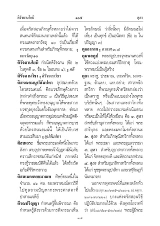 ติรัจฉานโยนิ ตุลา๑๐๕
๑๐๕
เมื่อตรัสสอนภิกษุทั้งหลายวาไมควร
สนทนาติรัจฉานกถาเหลานี้แลว ก็ได
ทรงแสดงกถาวัตถุ ๑๐ วาเปนเรื่องที่
ควรสนทนากันสําหรับภิกษุทั้งหลาย; ดู
กถาวัตถุ๑๐
ติรัจฉานโยนิ กําเนิดดิรัจฉาน (ขอ ๒
ในทุคติ ๓, ขอ ๒ ในอบาย ๔); ดู คติ
ติรัจฉานวิชา ดู ดิรัจฉานวิชา
ติสรณคมนูปสัมปทา อุปสมบทดวย
ไตรสรณคมน คือบวชภิกษุดวยการ
(กลาวคํา)ถึงสรณะ ๓ เปนวิธีอุปสมบท
ที่พระพุทธเจาทรงอนุญาตใหพระสาวก
บวชกุลบุตรในครั้งตนพุทธกาล ตอมา
เมื่อทรงอนุญาตการอุปสมบทดวยญัตติ-
จตุตถกรรมแลว ก็ทรงอนุญาตการบวช
ดวยไตรสรณคมนนี้ ใหเปนวิธีบวช
สามเณรสืบมา ดู อุปสัมปทา
ติสสเถระ ชื่อพระเถระองคหนึ่งในเกาะ
ลังกา เคยอุปการะพระเจาวัฏฏคามินีอภัย
คราวเสียราชสมบัติแกทมิฬ ภายหลัง
ทรงกูราชสมบัติคืนไดแลว ไดสรางวัด
อภัยคีรีวิหารถวาย
ติสสเมตเตยยมาณพ ศิษยคนหนึ่งใน
จํานวน ๑๖ คน ของพราหมณพาวรีที่
ไปทูลถามปญหากะพระศาสดาที่
ปาสาณเจดีย
ตีรณปริญญา กําหนดรูขั้นพิจารณา คือ
กําหนดรูสังขารดวยการพิจารณาเห็น
ไตรลักษณ วาสิ่งนั้นๆ มีลักษณะไม
เที่ยง เปนทุกข เปนอนัตตา (ขอ ๒ ใน
ปริญญา ๓)
ตุจฉากาศ ดู อากาศ๓,๔
ตุมพสตูป พระสถูปบรรจุทะนานทองที่
ใชตวงแบงพระบรมสารีริกธาตุ โทณ-
พราหมณเปนผูสราง
ตุลา ตราชู, ประมาณ, เกณฑวัด, มาตร-
ฐาน, ตัวแบบ, แบบอยาง; สาวกหรือ
สาวิกา ที่พระพุทธเจาตรัสยกยองวา
เปนตราชู หรือเปนแบบอยางในพุทธ
บริษัทนั้นๆ อันสาวกและสาวิกาทั้ง
หลาย ควรใฝปรารถนาจะดําเนินตาม
หรือจะเปนใหไดใหเหมือน คือ ๑. ตุลา
สําหรับภิกษุสาวกทั้งหลาย ไดแก พระ
สารีบุตร และพระมหาโมคคัลลานะ
๒. ตุลา สําหรับภิกษุณีสาวิกาทั้งหลาย
ไดแก พระเขมา และพระอุบลวรรณา
๓. ตุลา สําหรับอุบาสกสาวกทั้งหลาย
ไดแก จิตตคฤหบดี และหัตถกะอาฬวกะ
๔. ตุลา สําหรับอุบาสิกาสาวิกาทั้งหลาย
ไดแก ขุชชุตตราอุปาสิกา และเวฬุกัณฏกี
นันทมารดา
นอกจากพุทธพจนที่แสดงหลักทั่ว
ไปแลว(อง.ทุก.๒๐/๓๗๕–๘/๑๑๐-๑; อง.จตุกก.
๒๑/๑๗๖/๒๒๑) บางแหงตรัสสอนวิธี
ปฏิบัติประกอบไวดวย ดังพุทธโอวาทที่
วา (สํ.นิ.๑๖/๕๖๙-๕๗๐/๒๗๖) “พระผูมีพระ
 