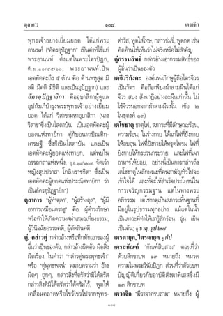 ตุลาการ เตวาจิก๑๐๘
๑๐๘
พุทธเจาอยางเยี่ยมยอด ไดแกพระ
อานนท (“อัครอุปฏฐาก” เปนคําที่ใชแก
พระอานนท ตั้งแตในพระไตรปฎก,
ที.ม.๑๐/๕๕/๖๐; พระอานนทเปน
เอตทัคคะถึง ๕ ดาน คือ ดานพหูสูต มี
สติ มีคติ มีธิติ และเปนอุปฏฐาก) และ
อัครอุปฏฐายิกา คืออุบาสิกาผูดูแล
อุปถัมภบํารุงพระพุทธเจาอยางเยี่ยม
ยอด ไดแก วิสาขามหาอุบาสิกา (นาง
วิสาขาซึ่งเปนโสดาบัน เปนเอตทัคคะผู
ยอดแหงทายิกา คูกับอนาถบิณฑิก-
เศรษฐี ซึ่งก็เปนโสดาบัน และเปน
เอตทัคคะผูยอดแหงทายก, แตพบใน
อรรถกถาแหงหนึ่ง, อุ.อ.๑๘/๑๒๗, จัดเจา
หญิงสุปปวาสา โกลิยราชธิดา ซึ่งเปน
เอตทัคคะผูยอดแหงประณีตทายิกา วา
เปนอัครอุปฏฐายิกา)
ตุลาการ “ผูทําตุลา”, “ผูสรางดุล”, “ผูมี
อาการเหมือนตราชู” คือ ผูดํารงรักษา
หรือทําใหเกิดความสม่ําเสมอเที่ยงธรรม,
ผูวินิจฉัยอรรถคดี, ผูตัดสินคดี
ตู, กลาวตู กลาวอางหรือทึกทักเอาของผู
อื่นวาเปนของตัว, กลาวอางผิดตัว ผิดสิ่ง
ผิดเรื่อง, ในคําวา “กลาวตูพระพุทธเจา”
หรือ “ตูพุทธพจน” หมายความวา อาง
ผิดๆ ถูกๆ, กลาวสิ่งที่ตรัสวามิไดตรัส
กลาวสิ่งที่มิไดตรัสวาไดตรัสไว, พูดให
เคลื่อนคลาดหรือไขวเขวไปจากพุทธ-
ดํารัส, พูดใสโทษ, กลาวขมขี่, พูดกดเชน
คัดคานใหเห็นวาไมจริงหรือไมสําคัญ
ตูกรรมสิทธิ์ กลาวอางเอากรรมสิทธิ์ของ
ผูอื่นวาเปนของตัว
เตจีวริกังคะ องคแหงภิกษุผูถือไตรจีวร
เปนวัตร คือถือเพียงผาสามผืนไดแก
จีวร สบง สังฆาฏิอยางละผืนเทานั้น ไม
ใชจีวรนอกจากผาสามผืนนั้น (ขอ ๒
ในธุดงค ๑๓)
เตโชธาตุ ธาตุไฟ, สภาวะที่มีลักษณะรอน,
ความรอน; ในรางกาย ไดแกไฟที่ยังกาย
ใหอบอุน ไฟที่ยังกายใหทรุดโทรม ไฟที่
ยังกายใหกระวนกระวาย และไฟที่เผา
อาหารใหยอย, อยางนี้เปนการกลาวถึง
เตโชธาตุในลักษณะที่คนสามัญทั่วไปจะ
เขาใจได และที่จะใหสําเร็จประโยชนใน
การเจริญกรรมฐาน แตในทางพระ
อภิธรรม เตโชธาตุเปนสภาวะพื้นฐานที่
มีอยูในรูปธรรมทุกอยาง แมแตในน้ํา
เปนภาวะที่ทําใหเรารูสึกรอน อุน เย็น
เปนตน; ดู ธาตุ,รูป๒๘
เตรตายุค, ไตรดายุค ดู กัป
เตรสกัณฑ “กัณฑสิบสาม” ตอนที่วา
ดวยสิกขาบท ๑๓ หมายถึง หมวด
ความในพระวินัยปฎก สวนที่วาดวยบท
บัญญัติเกี่ยวกับอาบัติสังฆาทิเสสซึ่งมี
๑๓ สิกขาบท
เตวาจิก “มีวาจาครบสาม” หมายถึง ผู
 