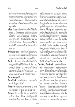 เตียง ไตรทิพ,ไตรทิพย๑๐๙
๑๐๙
กลาววาจาถึงสรณะครบทั้งสามอยางคือ
พระพุทธ พระธรรม และพระสงฆ บิดา
พระยสเปนคนแรก ที่ประกาศตนเปน
อุบาสกถึงพระรัตนตรัยตลอดชีวิต; เทียบ
เทฺววาจิก
เตียง ภิกษุทําเตียงหรือตั่ง พึงทําใหมีเทา
เพียง ๘ นิ้วพระสุคต เวนไวแตแมแคร
เบื้องต่ํา และตองไมหุมนุน ถาฝาฝน
ตองปาจิตตีย ตองตัดใหไดประมาณ
หรือรื้อเสียกอน จึงแสดงอาบัติตก
(ปาจิตตีย รตนวรรคที่ ๙ สิกขาบทที่ ๕
และ ๖)
โตเทยยมาณพ ศิษยคนหนึ่งในจํานวน
๑๖ คน ของพราหมณพาวรีที่ไปทูลถาม
ปญหากะพระศาสดา ที่ปาสาณเจดีย)
ไตรจีวร จีวรสาม, ผาสามผืนที่พระวินัย
อนุญาตใหภิกษุมีไวใชประจําตัวคือ ๑.
สังฆาฏิ ผาทาบ ๒. อุตราสงค ผาหม
เรียกสามัญในภาษาไทยวาจีวร ๓.
อันตรวาสก ผานุง เรียกสามัญวาสบง
ไตรดายุค ดู กัป
ไตรตรึงษ “สามสิบสาม”, สวรรคชั้น
ดาวดึงส; ดู ดาวดึงส
ไตรทวาร ทวารสาม, ทางทํากรรม ๓ ทาง
คือ กายทวารวจีทวาร และ มโนทวาร
ไตรทศ “สิบ ๓ ครั้ง” คือ ๓๐ ตรงกับคํา
บาลีวา “ติทส” ซึ่งในพระไตรปฎกพบใช
เฉพาะในคํารอยกรอง คือคาถา เปนตัว
เลขถวนตัดเศษ ของ ๓๓ (บาลี: เตตฺตึส)
ซึ่งเปนจํานวนของคนคณะหนึ่งมีมฆ-
มาณพเปนหัวหนา ในตํานานที่วา พวกเขา
ทําบุญรวมกัน เชน ทําถนน สรางสะพาน
ขุดบอน้ํา ปลูกสวนปา สรางศาลาที่พักคน
เดินทาง ใหแกชุมชน และทําทาน ชวน
ชาวบานตั้งอยูในศีล เปนตน เมื่อตายแลว
ไดเกิดในสวรรคที่เรียกชื่อวา ดาวดึงส
อันเปนสวรรคชั้นที่ ๒ ใน ๖ ชั้น ดังที่ใน
อรรถกถาอธิบายความหมายของ
“ดาวดึงส” วา คือ “แดนที่คน ๓๓ คนผู
ทําบุญรวมกัน ไดอุบัติ”, คําวา “ติทส” ที่
พบในพระไตรปฎกหมายถึงสวรรคชั้น
ดาวดึงสเปนพื้น แมวาคัมภีรชั้นตอมาบาง
แหงจะอธิบายวา หมายถึงเทวดาทั่วไป
บางก็มี, ตรีทศก็วา; เทียบ ไตรทิพ
ไตรทิพ, ไตรทิพย “แดนทิพยทั้งสาม”
หรือ “สามแดนเทพ”, ตรงกับคําบาลีวา
“ติทิว” ซึ่งในพระไตรปฎกพบใชเฉพาะใน
คํารอยกรอง คือคาถา หมายถึงเทวโลก
ในความหมายอยางกวาง ที่รวมทั้งพรหม
โลก (คือ กามาวจรเทวโลก รูปาวจรเทว-
โลก และอรูปาวจรเทวโลก) มักใชอยาง
ไมเจาะจง คือหมายถึงแดนเทพแหงใด
แหงหนึ่ง อันมักรูไดดวยขอความแวด
ลอมในที่นั้นวาหมายถึงแหงใด เชน ใน
คาถาของพระกาฬุทายีเถระ (ขุ.เถร.๒๖/
๓๗๐/๓๔๘) วา “พระนางเจามายา พุทธ-
 