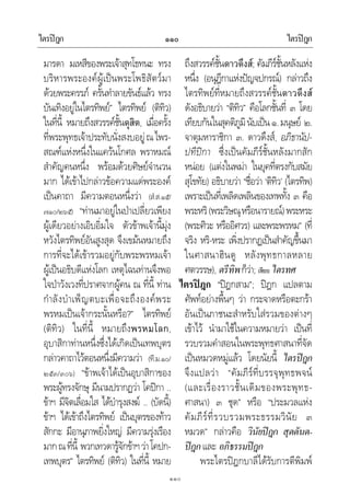 ไตรปฎก ไตรปฎก๑๑๐
๑๑๐
มารดา มเหสีของพระเจาสุทโธทนะ ทรง
บริหารพระองคผูเปนพระโพธิสัตวมา
ดวยพระครรภ ครั้นทําลายขันธแลว ทรง
บันเทิงอยูในไตรทิพย” ไตรทิพย (ติทิว)
ในที่นี้ หมายถึงสวรรคชั้นดุสิต, เมื่อครั้ง
ที่พระพุทธเจาประทับนั่งสงบอยูณไพร-
สณฑแหงหนึ่งในแควนโกศล พราหมณ
สําคัญคนหนึ่ง พรอมดวยศิษยจํานวน
มาก ไดเขาไปกลาวขอความแดพระองค
เปนคาถา มีความตอนหนึ่งวา (สํ.ส.๑๕/
๗๑๐/๒๖๕) “ทานมาอยูในปาเปลี่ยวเพียง
ผูเดียวอยางเอิบอิ่มใจ ตัวขาพเจานี้มุง
หวังไตรทิพยอันสูงสุด จึงเขมนหมายถึง
การที่จะไดเขารวมอยูกับพระพรหมเจา
ผูเปนอธิบดีแหงโลก เหตุไฉนทานจึงพอ
ใจปาวังเวงที่ปราศจากผูคน ณ ที่นี้ ทาน
กําลังบําเพ็ญตบะเพื่อจะถึงองคพระ
พรหมเปนเจากระนั้นหรือ?” ไตรทิพย
(ติทิว) ในที่นี้ หมายถึงพรหมโลก,
อุบาสิกาทานหนึ่งซึ่งไดเกิดเปนเทพบุตร
กลาวคาถาไวตอนหนึ่งมีความวา (ที.ม.๑๐/
๒๕๓/๓๐๖) “ขาพเจาไดเปนอุบาสิกาของ
พระผูทรงจักษุ มีนามปรากฏวา โคปกา ..
ขาฯ มีจิตเลื่อมใส ไดบํารุงสงฆ .. (บัดนี้)
ขาฯ ไดเขาถึงไตรทิพย เปนบุตรของทาว
สักกะ มีอานุภาพยิ่งใหญ มีความรุงเรือง
มากณที่นี้ พวกเทวดารูจักขาฯวาโคปก-
เทพบุตร” ไตรทิพย (ติทิว) ในที่นี้ หมาย
ถึงสวรรคชั้นดาวดึงส; คัมภีรชั้นหลังแหง
หนึ่ง (อนุฎีกาแหงปญจปกรณ) กลาวถึง
ไตรทิพยที่หมายถึงสวรรคชั้นดาวดึงส
ดังอธิบายวา “ติทิว” คือโลกชั้นที่ ๓ โดย
เทียบกันในสุคติภูมินับเปน๑.มนุษย ๒.
จาตุมหาราชิกา ๓. ดาวดึงส, อภิธานัป-
ปทีปกา ซึ่งเปนคัมภีรชั้นหลังมากสัก
หนอย (แตงในพมา ในยุคที่ตรงกับสมัย
สุโขทัย) อธิบายวา “ชื่อวา ‘ติทิว’ (ไตรทิพ)
เพราะเปนที่เพลิดเพลินของเทพทั้ง ๓ คือ
พระหริ(พระวิษณุหรือนารายณ)พระหระ
(พระศิวะ หรืออิศวร) และพระพรหม” (ที่
จริง หริ-หระ เพิ่งปรากฏเปนสําคัญขึ้นมา
ในศาสนาฮินดู หลังพุทธกาลหลาย
ศตวรรษ), ตรีทิพก็วา; เทียบ ไตรทศ
ไตรปฎก “ปฎกสาม”; ปฎก แปลตาม
ศัพทอยางพื้นๆ วา กระจาดหรือตะกรา
อันเปนภาชนะสําหรับใสรวมของตางๆ
เขาไว นํามาใชในความหมายวา เปนที่
รวบรวมคําสอนในพระพุทธศาสนาที่จัด
เปนหมวดหมูแลว โดยนัยนี้ ไตรปฎก
จึงแปลวา “คัมภีรที่บรรจุพุทธพจน
(และเรื่องราวชั้นเดิมของพระพุทธ-
ศาสนา) ๓ ชุด” หรือ “ประมวลแหง
คัมภีรที่รวบรวมพระธรรมวินัย ๓
หมวด” กลาวคือ วินัยปฎก สุตตันต-
ปฎกและ อภิธรรมปฎก
พระไตรปฎกบาลีไดรับการตีพิมพ
 